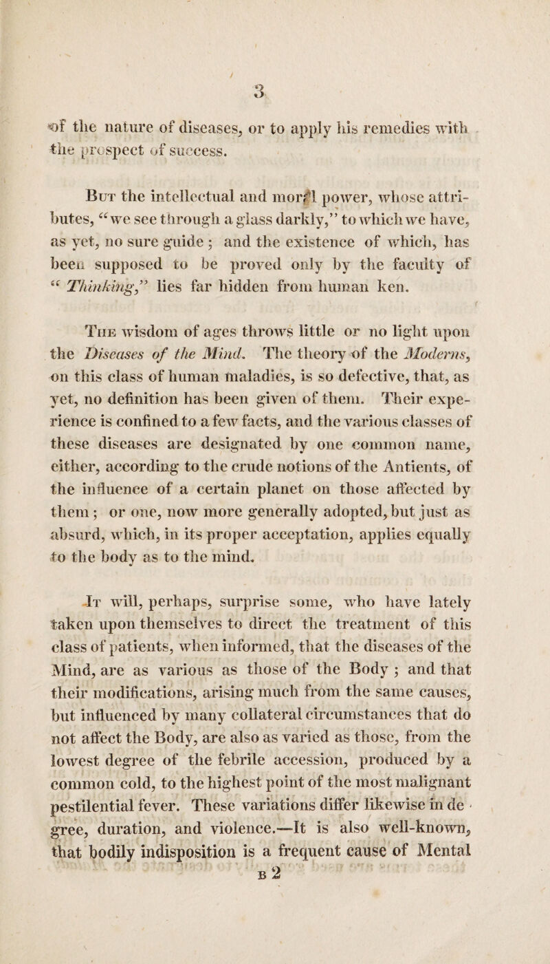 of the nature of diseases, or to apply his remedies with ■the prospect of success. But the intellectual and morrl power, whose attri¬ butes, “we see through a glass darkly,” to which we have, as yet, no sure guide ; and the existence of which, has been supposed to be proved only by the faculty of “ Thinking ” lies far hidden from human ken. . ' ' f The wisdom of ages throws little or no light upon the Diseases of the Mind. The theory of the Moderns, on this class of human maladies, is so defective, that, as yet, no definition has been given of them. Their expe¬ rience is confined to a few facts, and the various classes of these diseases are designated by one common name, either, according to the crude notions of the Antients, of the influence of a certain planet on those affected by them ; or one, now more generally adopted, but just as absurd, which, in its proper acceptation, applies equally to the body as to the mind. It will, perhaps, surprise some, who have lately taken upon themselves to direct the treatment of this class of patients, when informed, that the diseases of the Mind, are as various as those of the Body ; and that their modifications, arising much from the same causes, but influenced by many collateral circumstances that do not affect the Body, are also as varied as those, from the lowest degree of the febrile accession, produced by a common cold, to the highest point of the most malignant pestilential fever. These variations differ likewise in de - gree, duration, and violence.—It is also well-known, that bodily indisposition is a frequent cause of Mental b 2