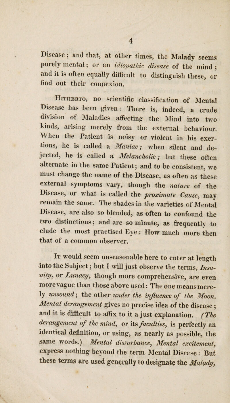 Disease; and that, at other times, the Malady seems purely mental; or an idiopathic disease of the mind ; and it is often equally difficult to distinguish these, or find out their connexion. Hitherto, no scientific classification of Mental Disease has been given: There is, indeed, a crude division of Maladies affecting the Mind into two kinds, arising merely from the external behaviour. When the Patient is noisy or violent in his exer¬ tions, he is called a Maniac; when silent and de¬ jected, he is called a Melancholic; but these often alternate in the same Patient; and to be consistent, we must change the name of the Disease, as often as these external symptoms vary, though the nature of the Disease, or what is called the proximate Cause, may remain the same. ri he shades in the varieties of Mental Disease, are also so blended, as often to confound the two distinctions; and are so minute, as frequently to elude the most practised Eye: How much more then that of a common observer. It would seem unseasonable here to enter at length into the Subject; but I will just observe the terms, Insa- nity, or Lunacy, though more comprehensive, are even more vague than those above used: The one meansmere- ly unsound; the other under the influence of the Moon. Mental derangement gives no precise idea of the disease; and it is difficult to affix to it a just explanation. (The derangement of the mind, or its faculties, is perfectly an Identical definition, or using, as nearly as possible, the same words.) Mental disturbance, Mental excitement, express nothing beyond the term Mental Disease: But these terms are used generally to designate the Malady,