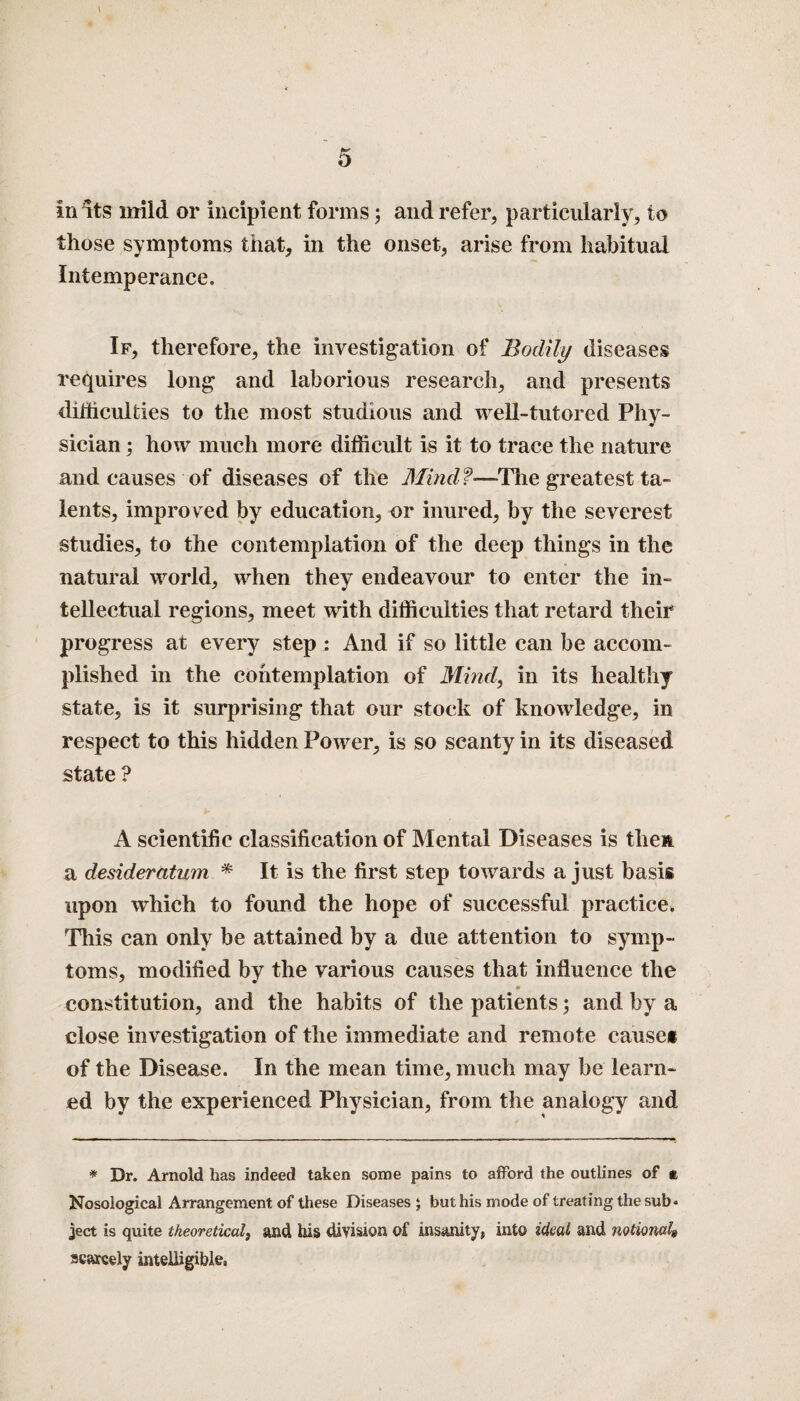 1 5 in its mild or incipient forms; and refer, particularly, to those symptoms that, in the onset, arise from habitual Intemperance. If, therefore, the investigation of Bodily diseases requires long and laborious research, and presents difficulties to the most studious and well-tutored Phy¬ sician ; how much more difficult is it to trace the nature and causes of diseases of the Mind?—'The greatest ta¬ lents, improved by education, or inured, by the severest studies, to the contemplation of the deep things in the natural world, when they endeavour to enter the in¬ tellectual regions, meet with difficulties that retard their progress at every step : And if so little can be accom¬ plished in the contemplation of Mind, in its healthy state, is it surprising that our stock of knowledge, in respect to this hidden Power, is so scanty in its diseased state ? A scientific classification of Mental Diseases is them a desideratum * It is the first step towards a just basis upon which to found the hope of successful practice. This can only be attained by a due attention to symp¬ toms, modified by the various causes that influence the constitution, and the habits of the patients; and by a close investigation of the immediate and remote cause* of the Disease. In the mean time, much may be learn¬ ed by the experienced Physician, from the analogy and * Dr. Arnold has indeed taken some pains to afford the outlines of k Nosological Arrangement of these Diseases ; but his mode of treating the sub« ject is quite theoretical, and his division of insanity* into ideal and notional,» scarcely intelligible,