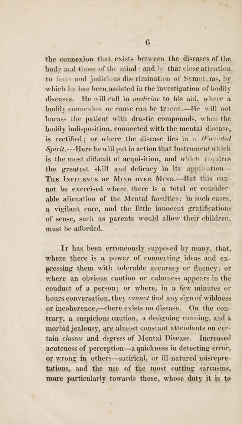 the connexion that exists between the diseases of the body and those of the mind : and h\ that close attention to facts and judicious discrimination of Symptoms, by which he has been, assisted in the investigation of bodily diseases. He will call in medicine to his aid, where a bodily connexion or cause can be tr ccd.—He will not harass the patient with drastic compounds, when the bodily indisposition, connected with the mental disease, is rectified; or where the disease lies in a Won ded Spirit.—Here he will put in action that Instrument which is the most difficult of acquisition, and which r quires the greatest skill and delicacy in its application— The Influence of Mind over Mind.-—But this can¬ not be exercised where there is a total or consider¬ able alienation of the Mental faculties: in such cases, a vigilant care, and the little innocent gratifications of sense, such as parents would allow their children, must be afforded. It has been erroneously supposed by many, that, where there is a power of connecting ideas and ex¬ pressing them with tolerable accuracy or fluency; or A where an obvious caution or calmness appears in the conduct of a person; or where, in a few minutes or hours conversation, they cannot find any sign of wildness or incoherence,—-there exists no disease. On the con¬ trary, a suspicious caution, a designing cunning, and a morbid jealousy, are almost constant attendants on cer¬ tain classes and degrees of Mental Disease. Increased acuteness of perception—a quickness in detecting error, or wrong in others—satirical, or ill-natured misrepre- tations, and the use of the most cutting sarcasms, more particularly towards those, whose duty it is to