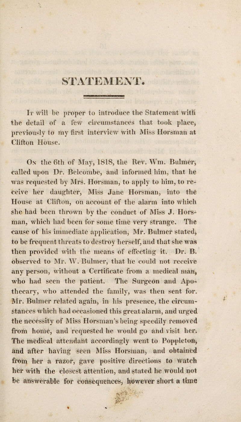 STATEMENT. It will be proper to introduce the Statement with the detail of a few circumstances that took place, previously to my first interview with Miss Horsman at Clifton House. On the 6th of May, 1818, the Rev. Wm. Buhner, called upon Dr. Beleombe, and informed him, that he was requested by Mrs. Horsman, to apply to him, to re¬ ceive her daughter. Miss Jane Horsman, into the House at Clifton, on account of the alarm Into which she had been thrown by the conduct of Miss J. Hors¬ man, which had been for some time very strange. The cause of his immediate application, Mr. Bulmer stated, to be frequent threats to destroy herself, and that she was then provided with the means of effecting it. Dr. B. observed to Mr. W. Buhner, that he could not receive any person, without a Certificate from a medical man, who had seen the patient. The Surgeon and Apo¬ thecary, who attended the family, was then sent for. Mr. Buhner related again, in his presence, the circum¬ stances which had occasioned this great alarm, and urged the necessity of Miss Ilorsman’s being speedily removed from home, and requested he would go and visit her. The medical attendant accordingly went to Poppleton, and after haying seen Miss Horsman, and obtained from her a razor, gave positive directions to watch her with the closest attention, and stated he would not i J be answerable for consequences, however short a time