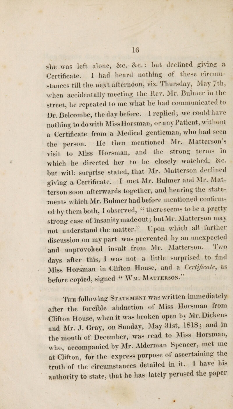 slie was left alone, &c. &e.: but declined giving a Certificate. I bad beard nothing of these circum¬ stances till the next afternoon, viz. Thursday, May 7th, when accidentally meeting the Rev. Mr. Rulmer in the street, he repeated to me what he had communicated to Dr. Belcombe, the day before. I replied; we could have nothing to do with MissHorsman, or any Patient, without a Certificate from a Medical gentleman, who had seen the person. He then mentioned Mr. Matterson’s visit to Miss Horsman, and the strong terms in which he directed her to be closely watched, &c. but with surprise stated, that Mr. Matterson declined giving a Certificate. 1 met IMr. Bulmei and -Mi • -Hat terson soon afterwards together, and hearing the state¬ ments which Mr. Buhner had before mentioned confirm¬ ed by them both, I observed,  there seems to be a pretty strong case of insanity made out; but Mr. Matterson may not understand the matter.” Upon which all furthei discussion on my part was prevented by an unexpected and unprovoked insult from Mr. Matterson. Two days after this, l was not a little surprised to find Miss Horsman in Clifton House, and a before copied, signed “ Wm. Matterson.” The following Statement was written immediately after the forcible abduction of Miss Horsman from Clifton House, when it was broken open by Mr. Dickens and Mr. J. Gray, on Sunday, May 31st, 1818; and in the month of December, was read to Miss Horsman, who, accompanied by Mr. Alderman Spencer, met me at Clifton, for the express purpose of ascertaining the truth of the circumstances detailed in it. I have his authority to state, that he has lately perused the papci