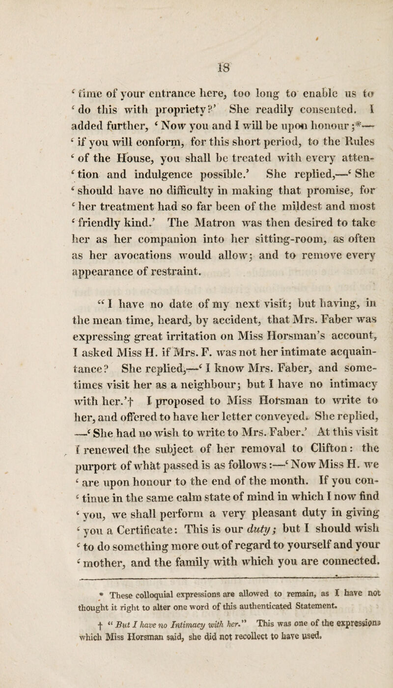 4 time of your entrance here, too long to enable us to 4 do this with propriety?’ She readily consented. I added further, 4Now you and I will be up mi honour — 4 if you will conform, for this short period, to the Rules 6 of the House, you shall he treated with every atten~ 4 tion and indulgence possible.’ She replied,—4 She 4 should have no difficulty in making that promise, for 4 her treatment had so far been of the mildest and most 4 friendly kind.’ The Matron was then desired to take her as her companion into her sitting-room, as often as her avocations would allow'; and to remove every appearance of restraint. 441 have no date of my next visit; but having, in the mean time, heard, by accident, that Mrs. Faber was expressing great irritation on Miss Horsman’s account, I asked Miss H. if Mrs. F. w as not her intimate acquain¬ tance? She replied,—41 know Mrs. Faber, and some¬ times visit her as a neighbour; but I have no intimacy with her.’t I proposed to Miss Horsman to write to her, and offered to have her letter conveyed* She replied, —4 She had no wish to write to Mrs. Faber.’ At this visit I renewed the subject of her removal to Clifton: the purport of w hat passed is as follows:—4 Now Miss H. wre 4 are upon honour to the end of the month. If you con- 4 tinue in the same calm state of mind in which I now find 4 you, we shall perform a very pleasant duty in giving 4 you a Certificate: This is our duty; but I should wish 4 to do something more out of regard to yourself and your 4 mother, and the family with which you are connected. * These colloquial expressions are allowed to remain, as I have not thought it right to alter one word of this authenticated Statement. •j- “ But I have no Intimacy with hen This was one of the expressions which Miss Horsman said, she did not recollect to have used*