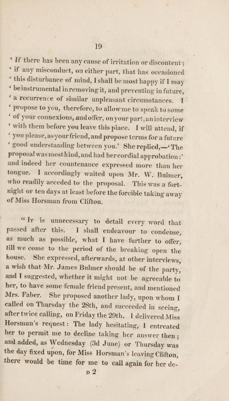 It there lias been any cause of Irritation or discontent t * if any misconduct, on either part, that has occasioned * this disturbance of mind, I shall be most happy if I may oe instrumental in removing* it, and preventing* in future , a recurrence of similar unpleasant circumstances. I 4 propose to you, therefore, to allow me to speak to some ‘ of your connexions, and offer, on your pari, an interview ‘ with them before you leave this place. I will attend, if ' you please, as your friend, and propose terms for a future ‘ good understanding between you/ She replied,—‘The proposal was most kind, and had her cordial approbation / and indeed her countenance expressed more than her tongue. I accordingly waited upon Mr. W. Buhner, who readily acceded to the proposal. This was a fort¬ night or ten days at least before the forcible taking away of Miss Horsman from Clifton. “ It is unnecessary to detail every word that passed after this. I shall endeavour to condense, as much as possible, what I have further to offer, till we come to the period of the breaking open the house. She expressed, afterwards, at other interviews a wish that Mr. James Buhner should be of the party and I suggested, whether it might not be agreeable to her, to have some female friend present, and mentioned Mis. Faber. She proposed another lady, upon whom I called on Thursday the 28th, and succeeded in seeing, after twice calling, on Friday the 29th. I delivered Miss Horsman’s request: The lady hesitating, I entreated her to permit me to decline taking her answer then ; and added, as Wednesday (3d June) or Thursday was' the day fixed upon, for Miss Horsman’s leaving Clifton, there would be time for me to call again for her de- d 2