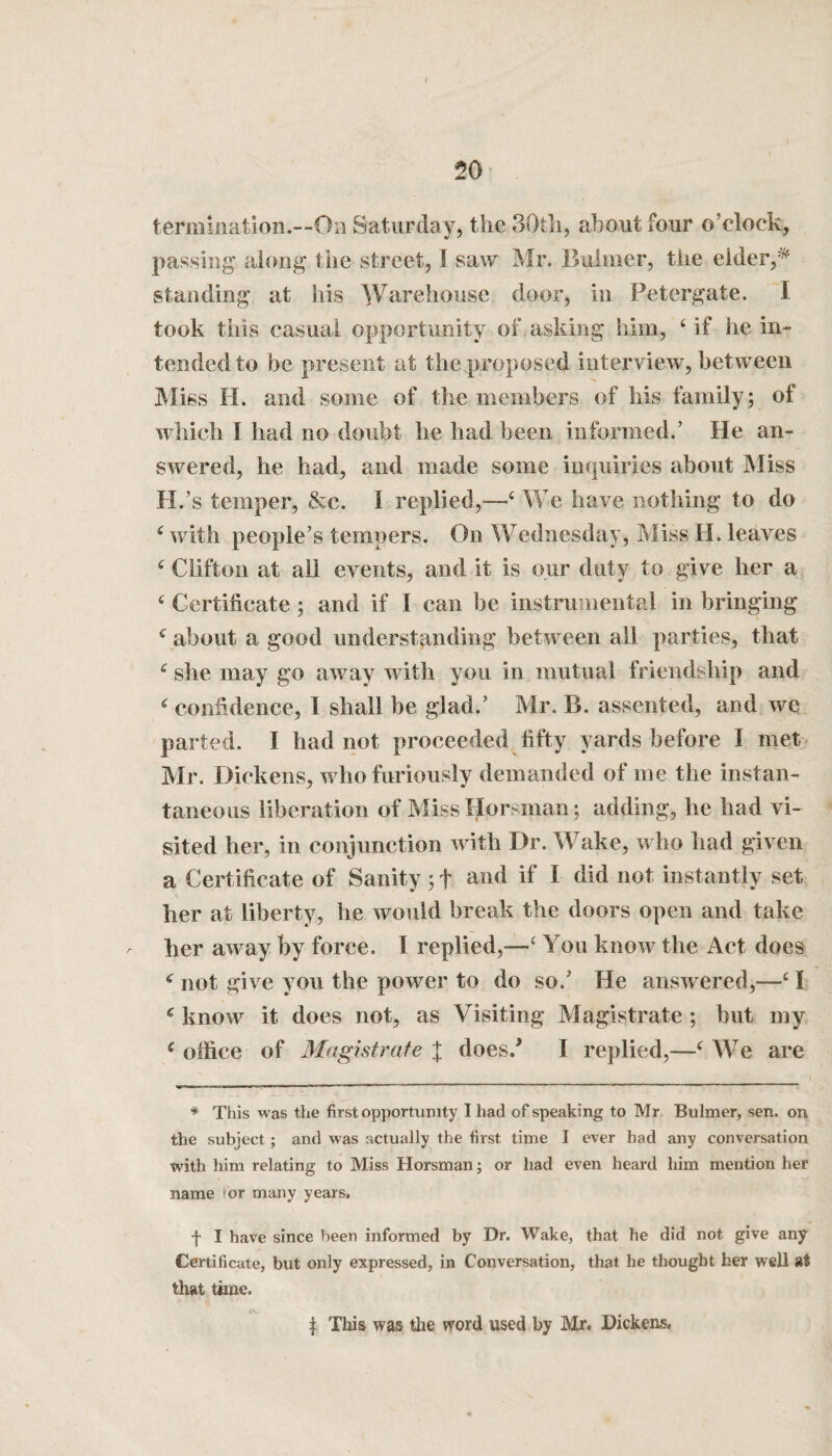 termination.—On Saturday, the 30th, about four o’clock, passing along the street, I saw Mr. Bulmer, the elder,* standing at his Warehouse door, in Petergate. I took this casual opportunity of asking him, 4 if he in¬ tended to be present at the proposed interview, between Miss H. and some of the members of his family; of which I had no doubt he had been informed.’ He an¬ swered, he had, and made some inquiries about Miss H.’s temper, &c. I replied,—4 We have nothing to do 4 with people’s tempers. On Wednesday, Miss H. leaves 4 Clifton at all events, and it is our duty to give her a 4 Certificate; and if I can be instrumental in bringing 4 about a good understanding between all parties, that 4 she may go away with yon in mutual friendship and 4 confidence, 1 shall he glad.’ Mr. B. assented, and we parted. I had not proceeded fifty yards before I met Mr. Dickens, who furiously demanded of me the instan¬ taneous liberation of Miss Horsman; adding, he had vi¬ sited her, in conjunction with Dr. Wake, who had given a Certificate of Sanity ; f and if I did not instantly set her at liberty, he would break the doors open and take her away by force. I replied,—4 You know the Act does 4 not give you the power to do so/ He answered,—41 4 know it does not, as Visiting Magistrate ; but my 4 office of Magistrate J does/ I replied,—4 We are * This was the first opportunity I had of speaking to Mr Bulmer, sen. on the subject; and was actually the first time I ever had any conversation with him relating to Miss Horsman; or had even heard him mention her name ior many years. f I have since been informed by Dr. Wake, that he did not give any Certificate, but only expressed, in Conversation, that he thought her well at that time. | This was the word used by Mr. Dickens,