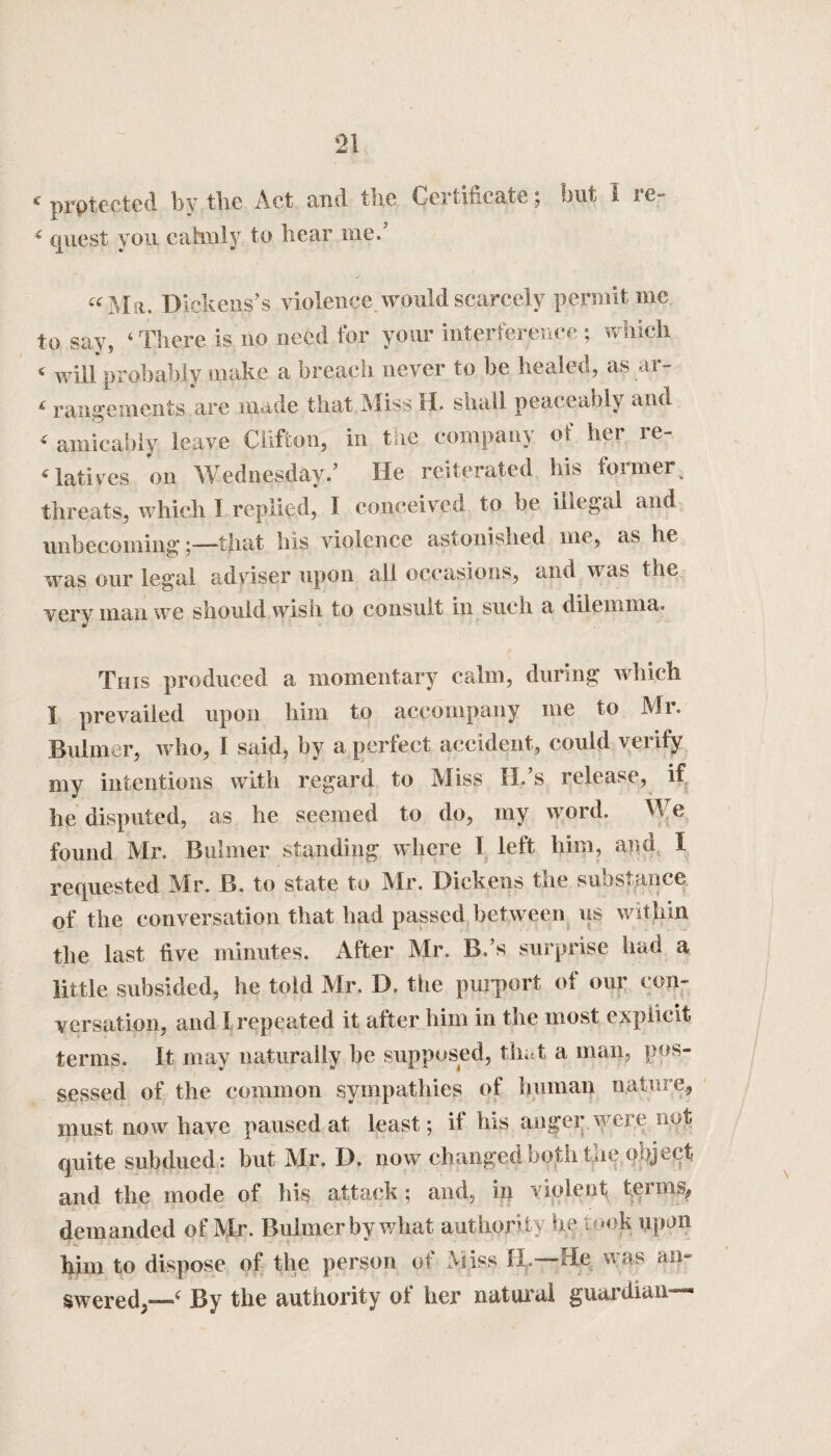 < protected by the Act and the Certificate; but 1 re- 6 quest you calmly to liear me. «Ma. Dickens’s violence would scarcely penult me to say, ‘ There is no need for your interference ; which 4 will probably make a breach never to be healed, as ar- < rangements are made that Miss H. shall peaceably and < amicably leave Clifton, in the company ot her re¬ latives on Wednesday.’ He reiterated his loimer threats, which I replied, I conceived to be illegal and unbecoming —that bis violence astonished me, as lie was our legal adviser upon all occasions, and was the very man we should wish to consult in such a dilemma. This produced a momentary calm, during which I prevailed upon him to accompany me to Mr. Bulmer, who, I said, by a perfect accident, could verify my intentions with regard to Miss 11/s release, if he disputed, as he seemed to do, my word. W e found Mr. Bulmer standing where 1 left him, and I requested Mr. B. to state to Mr. Dickens the substance of the conversation that had passed between us within the last five minutes. After Mr. B.’s surprise had a little subsided, he told Mr. D. the purport of our con¬ versation, and I repeated it after him in the most explicit terms. It may naturally be supposed, that a man, pos¬ sessed of the common sympathies of human nature, must now have paused at least; if his anger were not quite subdued: but Mr. D. now changed both the object and the mode of his attack ; and, in violent terms, demanded of Mr. Bulmer by what authority he took upon him to dispose of the person of Miss H. He was an- swered,—1f By the authority of her natural guardian—