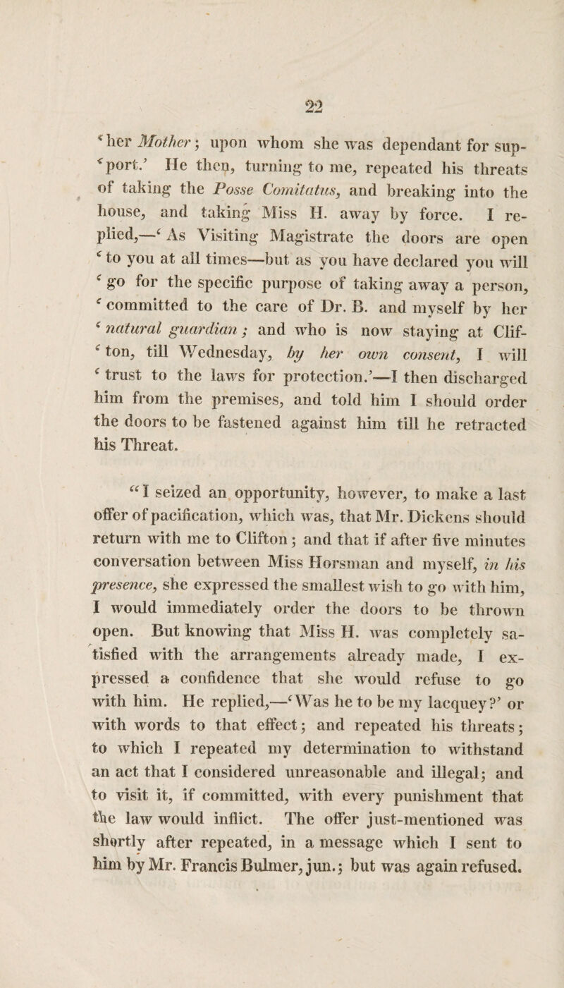 * her Mother; upon whom she was dependant forsup- '‘port.’ He then, turning* to me, repeated his threats of taking the Posse Comitcitus, and breaking into the house, and taking Miss H. away by force. I re¬ plied,—f As Visiting Magistrate the doors are open * to you at all times—but as you have declared you will f go for the specific purpose of taking away a person, c committed to the care of Dr. B. and myself by her c natural guardian; and who is now staying at Clif- c ton, till Wednesday, by her own consent, I will c trust to the laws for protection.’—I then discharged him from the premises, and told him 1 should order the doors to be fastened against him till he retracted his Threat. “I seized an opportunity, however, to make a last offer of pacification, which was, that Mr. Dickens should return with me to Clifton; and that if after five minutes conversation between Miss Horsman and myself, in his presence, she expressed the smallest wish to go with him, I would immediately order the doors to be thrown open. But knowing that Miss H. was completely sa- tisfied with the arrangements already made, I ex¬ pressed a confidence that she would refuse to go with him. He replied,—‘Was he to be my lacquey?’ or with words to that effect; and repeated his threats; to which I repeated my determination to withstand an act that I considered unreasonable and illegal; and to visit it, if committed, with every punishment that the law would inflict. The offer just-mentioned was shortly after repeated, in a message which I sent to Mm by Mr. Francis Bulmer, jun.; but was again refused.