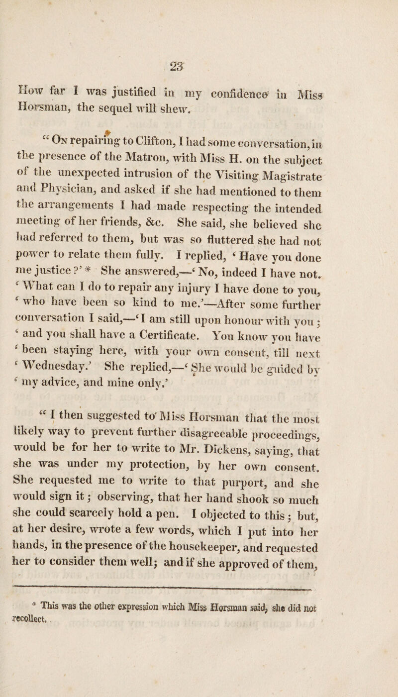 iiow far I was justified in my confidence' in Miss Horsman, the sequel will shew, %■ “ On repairing to Clifton, I had some conversation, in the presence of the Matron, with Miss H. on the subject of the unexpected intrusion of the Visiting Magistrate and Physician, and asked if she had mentioned to them tne anangements I had made respecting the intended meeting of her friends, &c. She said, she believed she had referred to them, but was so fluttered she had not power to relate them fully. I replied, 6 Have you done me justice ?’ * She answered,—4 No, indeed I have not. * M hat can I do to repair any injury I have done to you, who have been so kind to me/-—After some further com ei sation I said,—-c I am still upon honour with you * and you shall have a Certificate. You know you have been laying here, with your own consent, till next 4 Wednesday/ She replied,—4 She would be guided by fc my advice, and mine only/ u 1 then suggested to' Miss Horsman that the most likely way to prc\ ent further disagreeable proceedings, would be for her to write to Mr. Dickens, saying, that she was under my protection, by her own consent. She requested me to write to that purport, and she would sign it3 observing, that her hand shook so much she could scarcely hold a pen. I objected to this 3 but, at her desire, wrote a few words, which I put into her hands, in the presence of the housekeeper, and requested her to consider them well* and if she approved of them, * This was the other expression which Miss Horsman said, sh§ did not recollect..