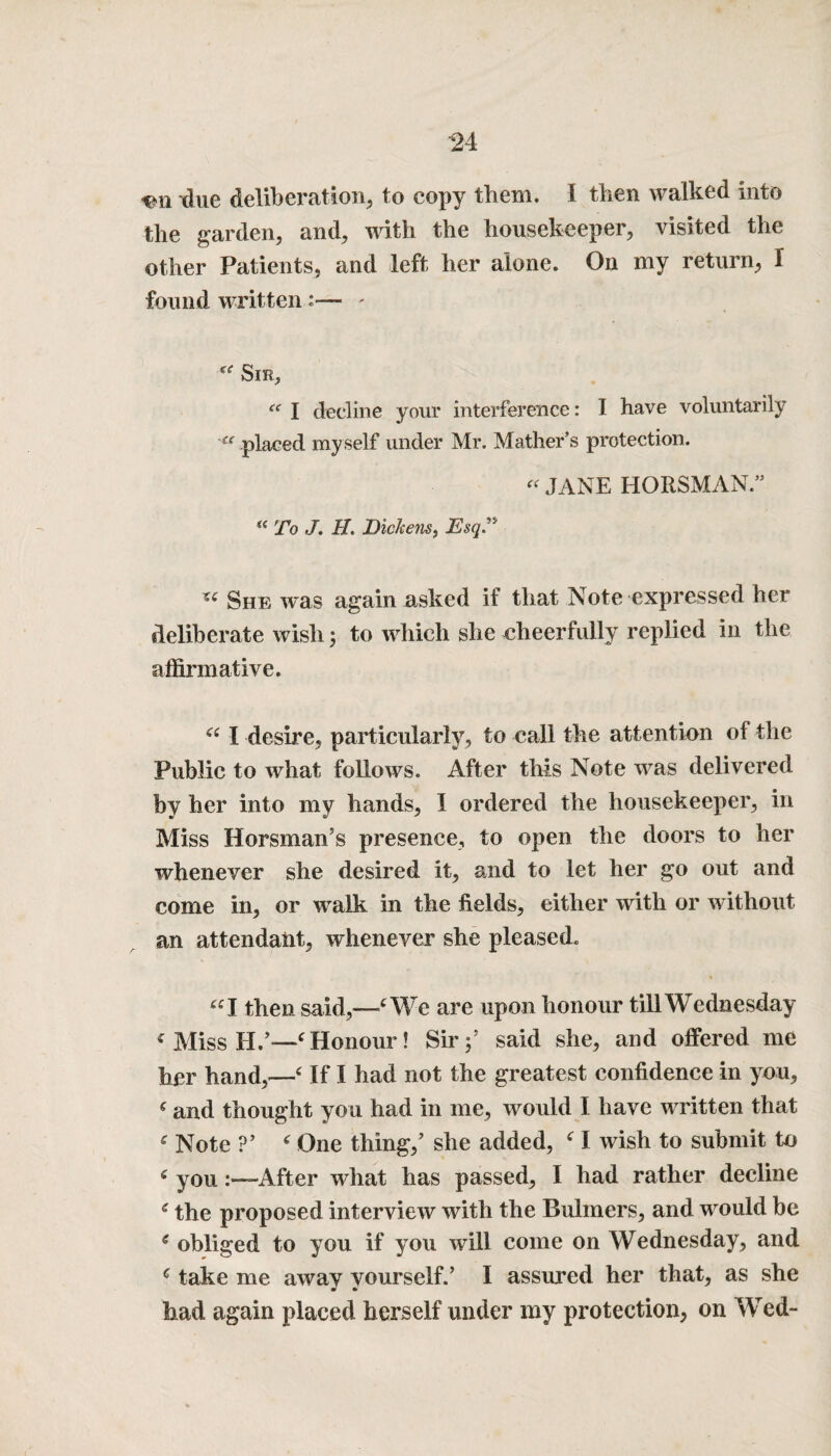 due deliberation, to copy them. I then walked into the garden, and, with the housekeeper, visited the other Patients, and left her alone. On my return, I found written :— ' ie Sir, <( I decline your interference: I have voluntarily a placed my self under Mr. Mather’s protection. « JANE HORSMAN.” a To J. 1L Dickens, Esq' « She was again asked if that Note expressed her deliberate wish; to which she cheerfully replied in the affirmative. “ I desire, particularly, to call the attention of the Public to what follows. After this Note was delivered by her into my hands, I ordered the housekeeper, in Miss Horsman’s presence, to open the doors to her whenever she desired it, and to let her go out and come in, or walk in the fields, either with or without an attendant, whenever she pleased. “I then said,—‘We are upon honour till Wednesday < Miss II.’—‘Honour! Sir;* said she, and offered me her hand,—‘ If I had not the greatest confidence in you, ‘ and thought you had in me, would I have written that ‘ Note ?’ ‘ One thing/ she added, ‘ I wish to submit to ‘ you.After what has passed, I had rather decline e the proposed interview with the Bulmers, and would be e obliged to you if you will come on Wednesday, and c take me away yourself.’ I assured her that, as she had again placed herself under my protection, on Wed-