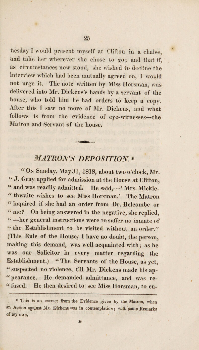 ties day I would present myself at Clifton in a chaise, and take her wherever she chose to go; and that if, as circumstances now stood, she wished to decline the Interview which had been mutually agreed on, I would not urge it. The note written by Miss Horsman, was delivered into Mr. Dickens’s hands by a servant of the house, who told him he had orders to keep a copy. After this I saw no more of Mr. Dickens, and what follows is from the evidence of eye-witnesses—the Matron and Servant of the house* MATRON'S DEPOSITION. * 44 On Sunday, May 31, 1818, about two o’clock, Mr, ^ J. Gray applied for admission at the House at Clifton, “ and was readily admitted, He said,—‘ Mrs. Mickle- thwaite wishes to see Miss Horsman.’ The Matron <c inquired if she had an order from Dr. Beleombe or c<r me ? On being answered in the negative, she replied, “ —her general instructions were to suffer no inmate of “ the Establishment to be visited without an order.” (This Rule of the House* I have no doubt, the person, making this demand, was well acquainted with; as he was our Solicitor in every matter regarding the Establishment.) “ The Servants of the House, as yet, “ suspected no violence, till Mr. Dickens made his ap- “pearance. He demanded admittance, and was re- “ fused. He then desired to see Miss Horsman, to en- * This is an extract from the Evidence given by the Matron, when an Action against Mu Dickens was in contemplation; with some Remarks of my own, • B t