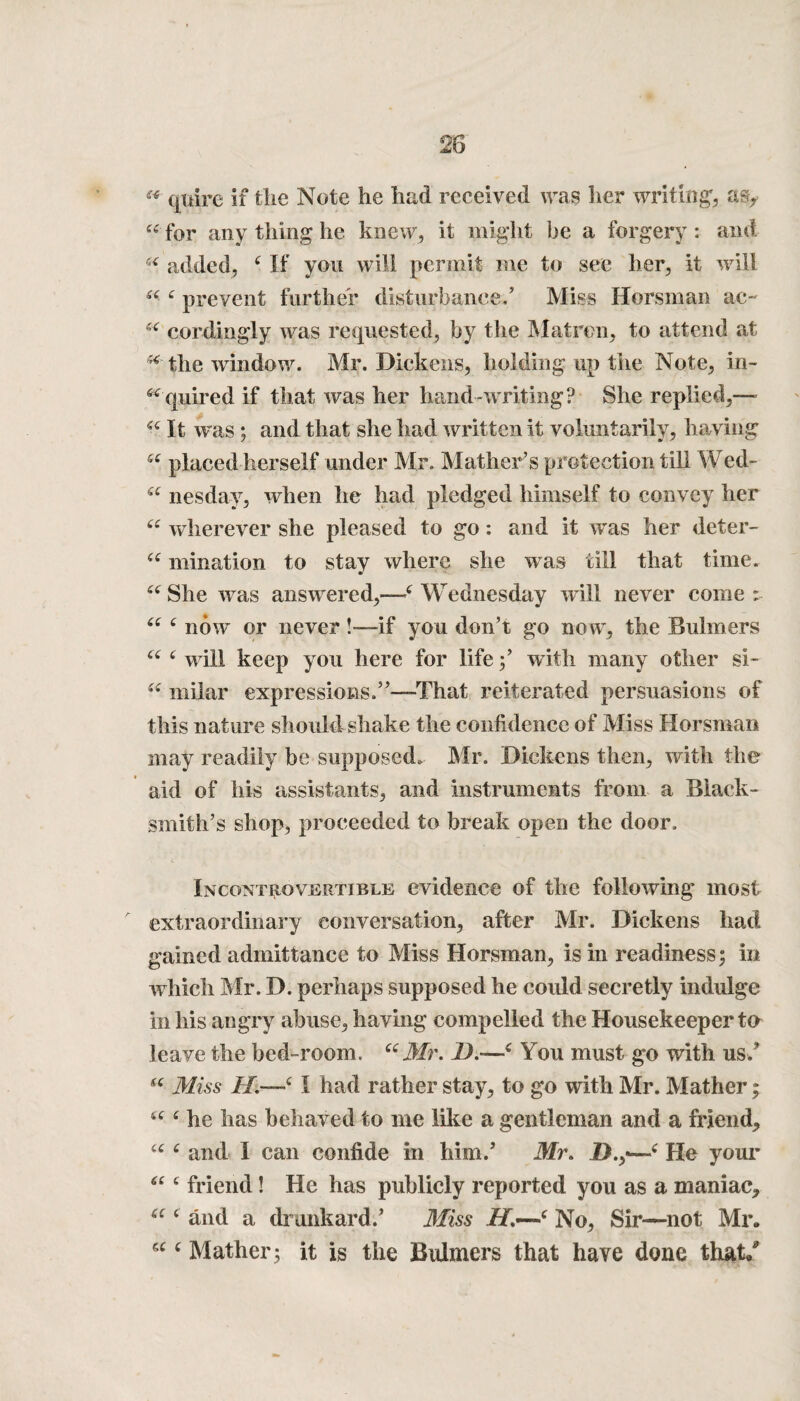 (* quire if the Note he had received was her writing, as> “ for any thing he knew, it might be a forgery : and u added, 4 If you will permit me to see her, it will 44 4 prevent further disturbance/ Miss Horsman ac- 44 cordingly was requested, by the Matron, to attend at *4 the window. Mr. Dickens, holding up the Note, in- ^quired if that was her hand-writing? She replied,— 44 It was ; and that she had written it voluntarily, having 44 placed herself under Mr. Mather’s protection till Wed- 44 nesday, when he had pledged himself to convey her 44 wherever she pleased to go: and it was her deter- 44 mination to stay where she was till that time. 44 She wras answered,—4 Wednesday will never come ; 44 4 now’ or never!—if you don’t go now, the Buhners 44 4 will keep you here for life;’ with many other si- 44 rnilar expressions.”—That reiterated persuasions of this nature should shake the confidence of Miss Horsman may readily be supposed. Mr. Dickens then, with the aid of his assistants, and instruments from a Black¬ smith’s shop, proceeded to break open the door. Incontrovertible evidence of the following most extraordinary conversation, after Mr. Dickens had gained admittance to Miss Horsman, is in readiness; in which Mr. D. perhaps supposed he could secretly indulge in his angry abuse, having compelled the Housekeeper to leave the bed-room. “Mr. 1).—4 You must go with us/ 44 Miss H.—41 had rather stay, to go with Mr. Mather * 44 4 he has behaved to me like a gentleman and a friend, 44 4 and 1 can confide in him/ Mr. IX,—4 He your 44 4 friend! He has publicly reported you as a maniac, 44 4 and a drunkard.’ Miss XT.—4 No, Sir—not Mr.