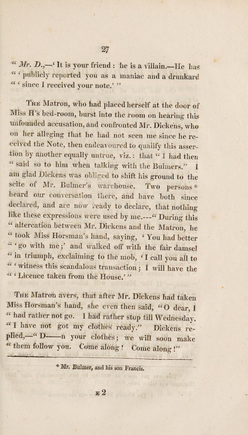 I 27 * Mr. D.,—t It is your friend : lie is a villain .—He has a c publicly reported you as a maniac and a drunkard c since I received your note.’ ” The Matron, who had placed herself at the door of Miss H’s bed-room, burst into the room on hearing this unfounded accusation, and confronted Mr. Dickens, who on her alleging that lie had not seen me since he re¬ ceived the Note, then endeavoured to qualify this asser¬ tion by another equally untrue, viz.: that “ I had then “ said so to him when talking with the Buhners/’ I am glad Dickens was obliged to shift his ground to the scite 01 Mr. Buhner’s warehouse. Two persons ^ heard our conversation there, and have both since declared, and are now ready to declare, that nothing like these expressions were used by me.—“ During this “ altercation between Mr. Dickens and the Matron, he “ took Miss Horsman’s hand, saying, c You had better “‘go with me;’ and walked off with the fair damsel “ in triumph, exclaiming to the mob, ‘ I call you all to witness this scandalous transaction; I will have the “ ‘ Licence taken from the House.’ ” The Matron avers, that after Mr. Dickens had taken Miss Horsman’s hand, she even then said, « O dear, I “ had rather not go. I had rather stop till Wednesday. “ I have not got my clothes ready.” Dickens re¬ plied,—“ D—n your clothes; we will soon make “ them follow you. Come along ! Come along !” * Mr* Bulmer, and his son Francis*