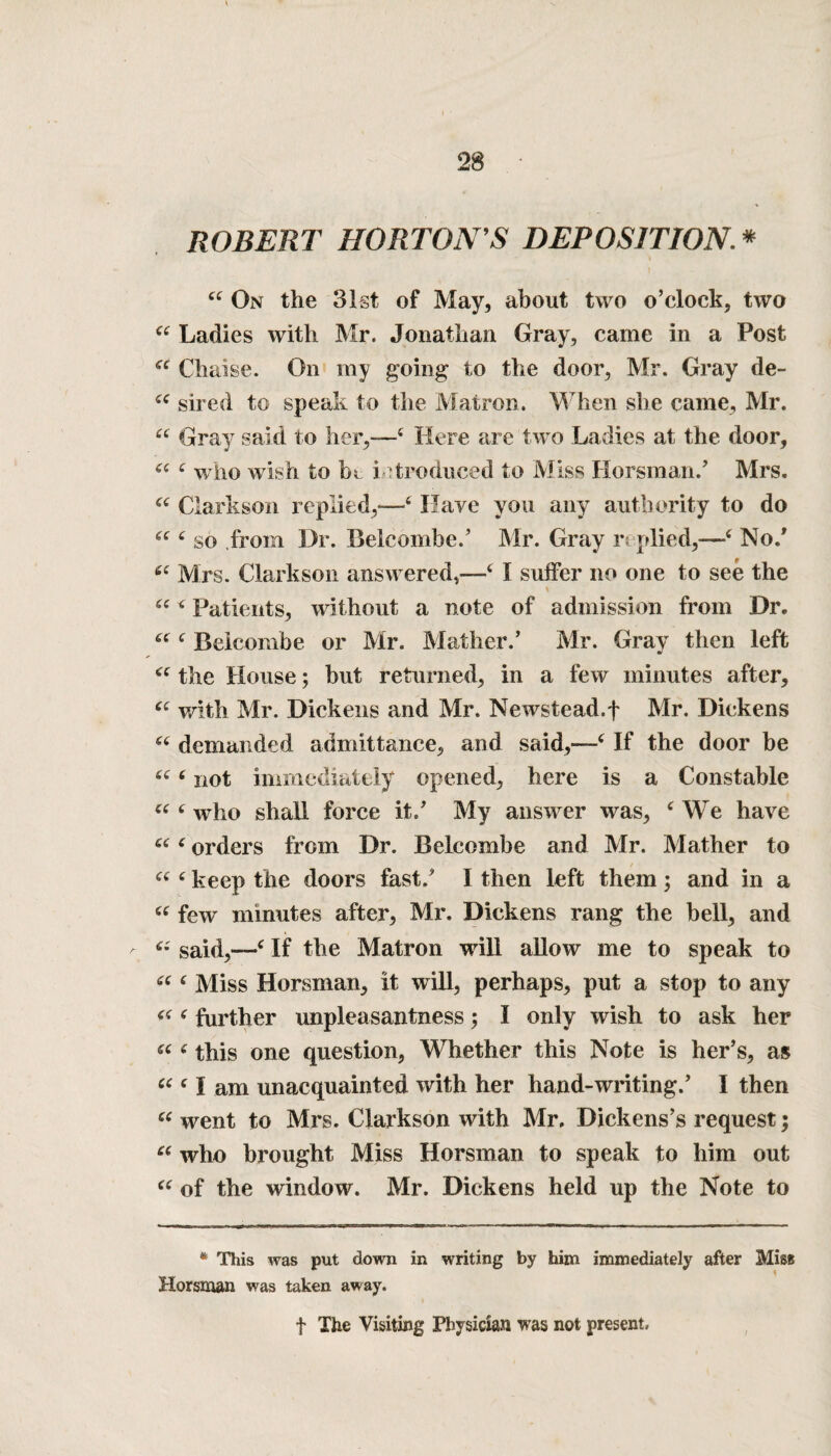 ROBERT HORTON'S DEPOSITION.* 44 On the 31st of May, about two o’clock, two 44 Ladies with Mr. Jonathan Gray, came in a Post 44 Chaise. On my going to the door, Mr. Gray de- 44 sired to speak to the Matron. When she came, Mr. 44 Gray said to her,—4 Here are two Ladies at the door, 44 4 who wish to in introduced to Miss Horsman/ Mrs. 44 Clarkson replied,—4 Have you any authority to do 44 4 so from Dr. Belcombe.’ Mr. Gray replied,—4 No.* 44 Mrs. Clarkson answered,—4 I suffer no one to see the \ 44 4 Patients, without a note of admission from Dr. 44 4 Belcombe or Mr. Mather.’ Mr. Gray then left 44 the House; but returned, in a few minutes after, 44 with Mr. Dickens and Mr. Newstead.f Mr. Dickens 44 demanded admittance, and said,—4 If the door be 44 4 not immediately opened, here is a Constable 44 4 who shall force it/ My answer was, 4 We have 44 4 orders from Dr. Belcombe and Mr, Mather to 44 4 keep the doors fast/ I then left them; and in a 44 few minutes after, Mr. Dickens rang the bell, and a said,—4 If the Matron will allow me to speak to 44 4 Miss Horsman, it will, perhaps, put a stop to any 44 4 further unpleasantness; I only wish to ask her 44 4 this one question, Whether this Note is her’s, as 44 4 1 am unacquainted with her hand-writing.’ I then 44 went to Mrs. Clarkson with Mr, Dickens’s request; 44 who brought Miss Horsman to speak to him out 44 of the window. Mr. Dickens held up the Note to * This was put down in writing by him immediately after Miss Horsman was taken away. t The Visiting Physician was not present.