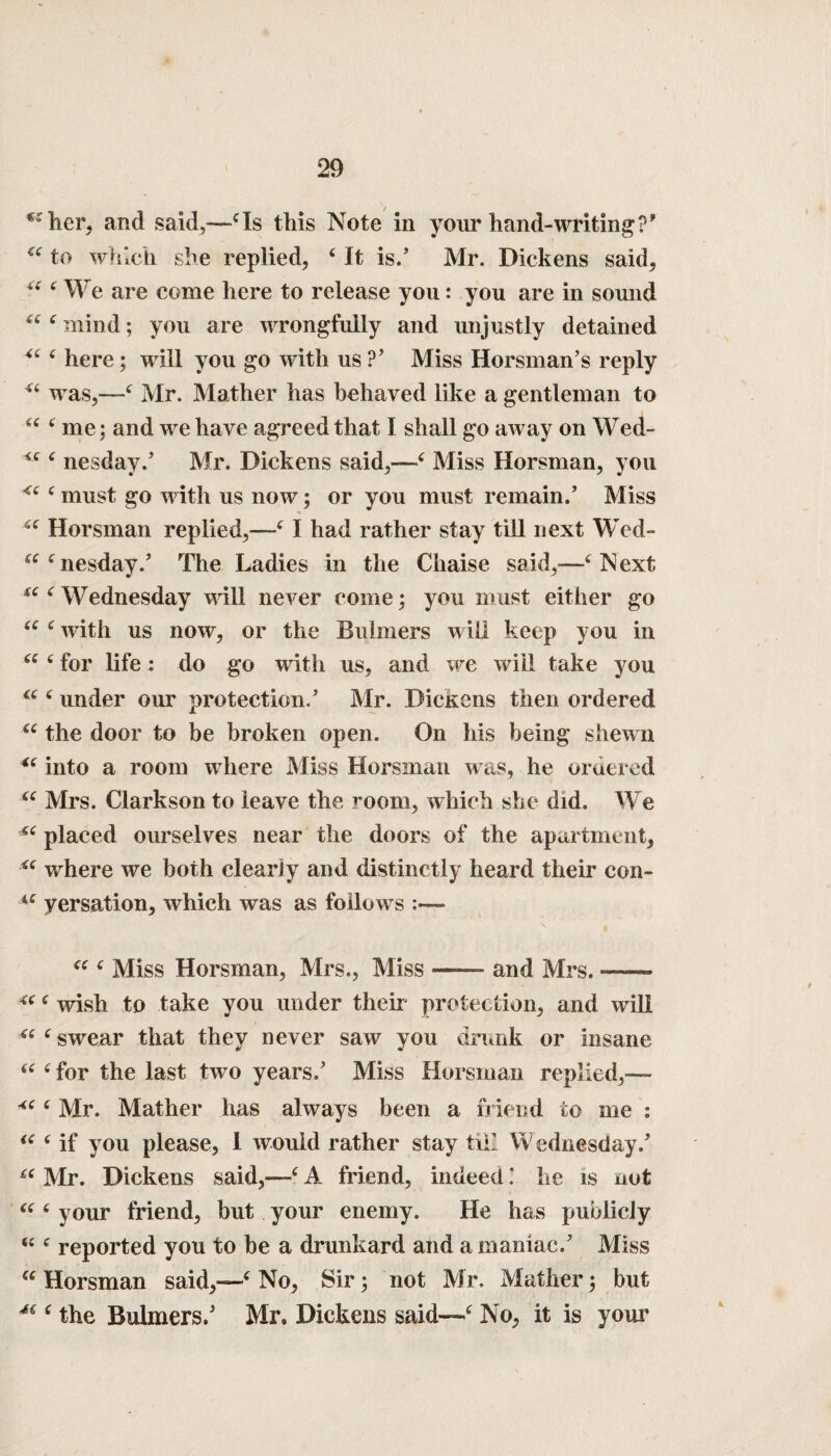 * • her, and said,—cIs this Note in your hand-writing to which she replied, ‘ It is/ Mr. Dickens said, “ 6 We are come here to release you: you are in sound ^ £ mind; you are wrongfully and unjustly detained “ 4 here; will you go with us?’ Miss Horsman’s reply “ was,—-£ Mr. Mather has behaved like a gentleman to “ 6 me; and we have agreed that I shall go away on Wed- £ nesday/ Mr. Dickens said,—£ Miss Horsman, you <£ c must go with us now; or you must remain/ Miss Horsman replied,—£ I had rather stay till next Wed- nesday/ The Ladies in the Chaise said,-—£ Next ae Wednesday will never come; you must either go “ c with us now, or the Buhners will keep you in “ 4 for life : do go with us, and we will take you C( £ under our protection/ Mr. Dickens then ordered u the door to be broken open. On his being shewn “ into a room where Miss Horsman was, he ordered “ Mrs. Clarkson to leave the room, which she did. We “ placed ourselves near the doors of the apartment, where we both clearly and distinctly heard their con- a yersation, which was as follows “ £ Miss Horsman, Mrs., Miss — and Mrs. — uc wish to take you under their protection, and will “ e swear that they never saw you drunk or insane “ (for the last two years/ Miss Horsman replied,— 6 Mr. Mather has always been a friend to me : <c c if you please, 1 would rather stay till Wednesday/ Mr. Dickens said,—£ A friend, indeed.’ he is not “ 6 your friend, but your enemy. He has publicly “ c reported you to be a drunkard and a maniac/ Miss u Horsman said,—‘ No, Sir; not Mr. Mather; but M ( the Bulmers/ Mr, Dickens said—£ No, it is your 4