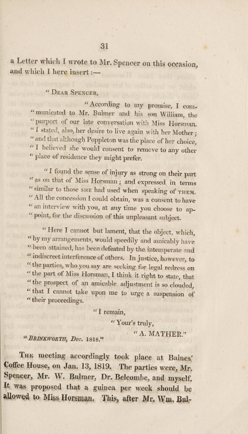 a Letter which I wrote to Mr. Spencer on this occasion, and which I here insert Dear Spencer, ff According to my promise, I corn- “ mimieated to Mr. Buhner and his son William, the 4t purport of our late conversation with Miss Horsman, “ 1 stated, also, her desire to live again with her Mother ; and that although Poppleton was the place of her choice, “ 1 believed she would consent to remove to any other place of residence they might prefer. I found the sense of injury as strong on their part as on that of Miss Horsman; and expressed in terms similar to those she had used when speaking of them. C< All ^le concession I could obtain, was a consent to have an interview with you, at any time you choose to ap~ “ point, for the discussion of this unpleasant subject. “ Here I cannot hut lament, that the object, which, “ by my arrangements, would speedily and amicably have been attained, has been defeated by the intemperate and indiscreet interference of others. In justice, however, to the parties, who you say are seeking for legal redress on “the part of Miss Horsman, I think it right to state, that “ the prospect of an amicable adjustment is so clouded, that I cannot take upon me to urge a suspension of their proceedings. “ I remain, Your’s truly. “ BRINKWORT1I} Dec. 1818.** “ A. MATHER” The meeting accordingly took place at Baines* Coffee House, on Jan. 13, 1819. The parties were, Mr, Spencer, Mr. W. Bulmer, Dr. Belcombe, and myself. It was proposed that a guinea per week should be allowed to Miss Horsman. This, after Mr. Wm* Bui-