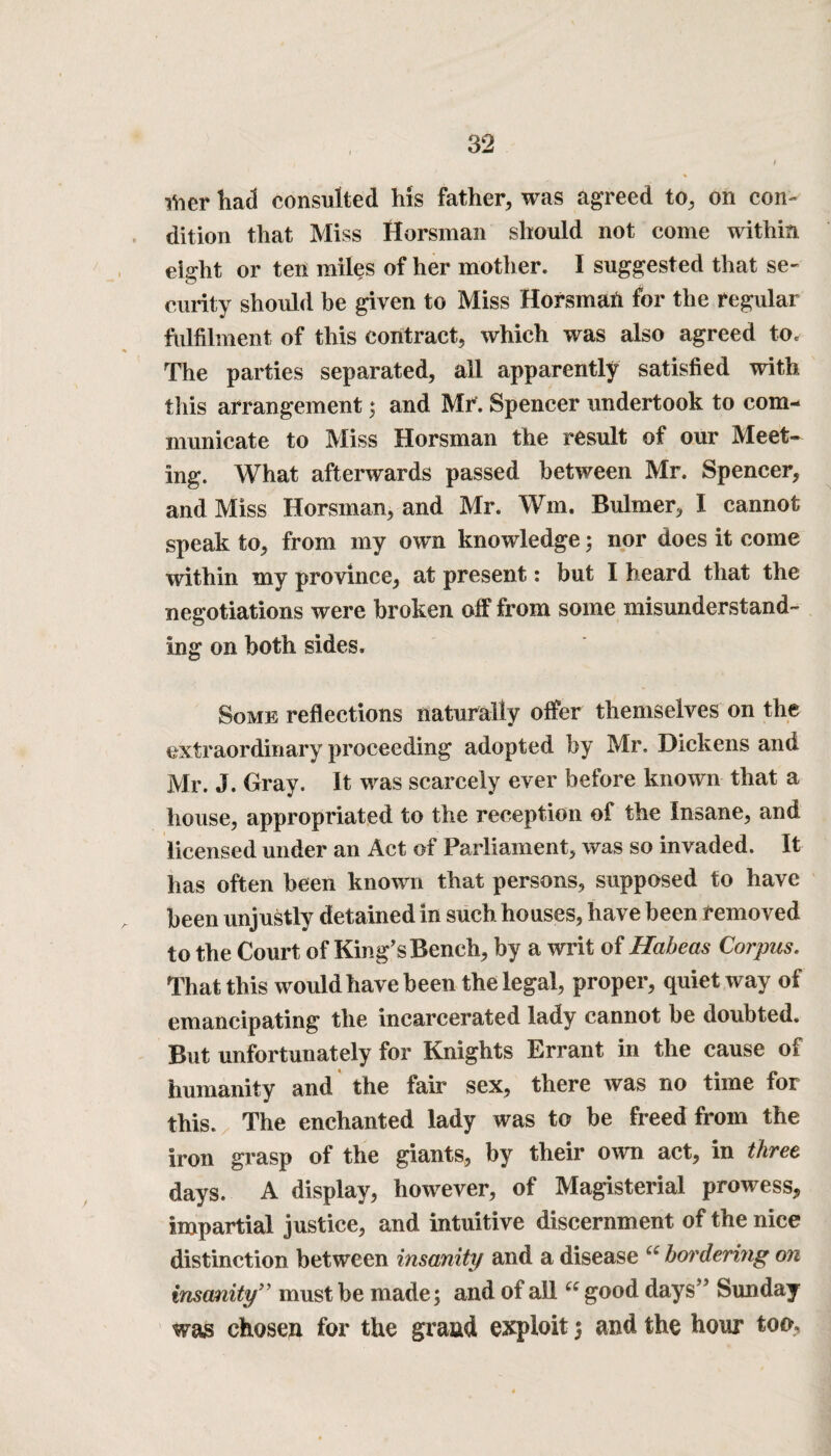 flier had consulted his father, was agreed to, on con¬ dition that Miss Horsman should not come within eight or ten miles of her mother. I suggested that se¬ curity should be given to Miss Horsmah for the regular fulfilment of this contract, which was also agreed to. The parties separated, all apparently satisfied with this arrangement; and Mr. Spencer undertook to com¬ municate to Miss Horsman the result of our Meet¬ ing. What afterwards passed between Mr. Spencer, and Miss Horsman, and Mr. Wm. Buhner, I cannot speak to, from my own knowledge; nor does it come within my province, at present,: but I heard that the negotiations were broken off from some misunderstand¬ ing on both sides. Some reflections naturally offer themselves on the extraordinary proceeding adopted by Mr. Dickens and Mr. J. Gray. It was scarcely ever before known that a house, appropriated to the reception of the Insane, and licensed under an Act of Parliament, was so invaded. It has often been known that persons, supposed to have been unjustly detained in such houses, have been removed to the Court of King’s Bench, by a writ of Habeas Corpus. That this would have been the legal, proper, quiet way of emancipating the incarcerated lady cannot be doubted. But unfortunately for Knights Errant in the cause of humanity and the fair sex, there was no time for this. The enchanted lady was to be freed from the iron grasp of the giants, by their own act, in three days. A display, however, of Magisterial prowess, impartial justice, and intuitive discernment of the nice distinction between insanity and a disease ee bordering on insanity” must be made; and of ail “ good days” Sunday was chosen for the grand exploit; and the hour too.