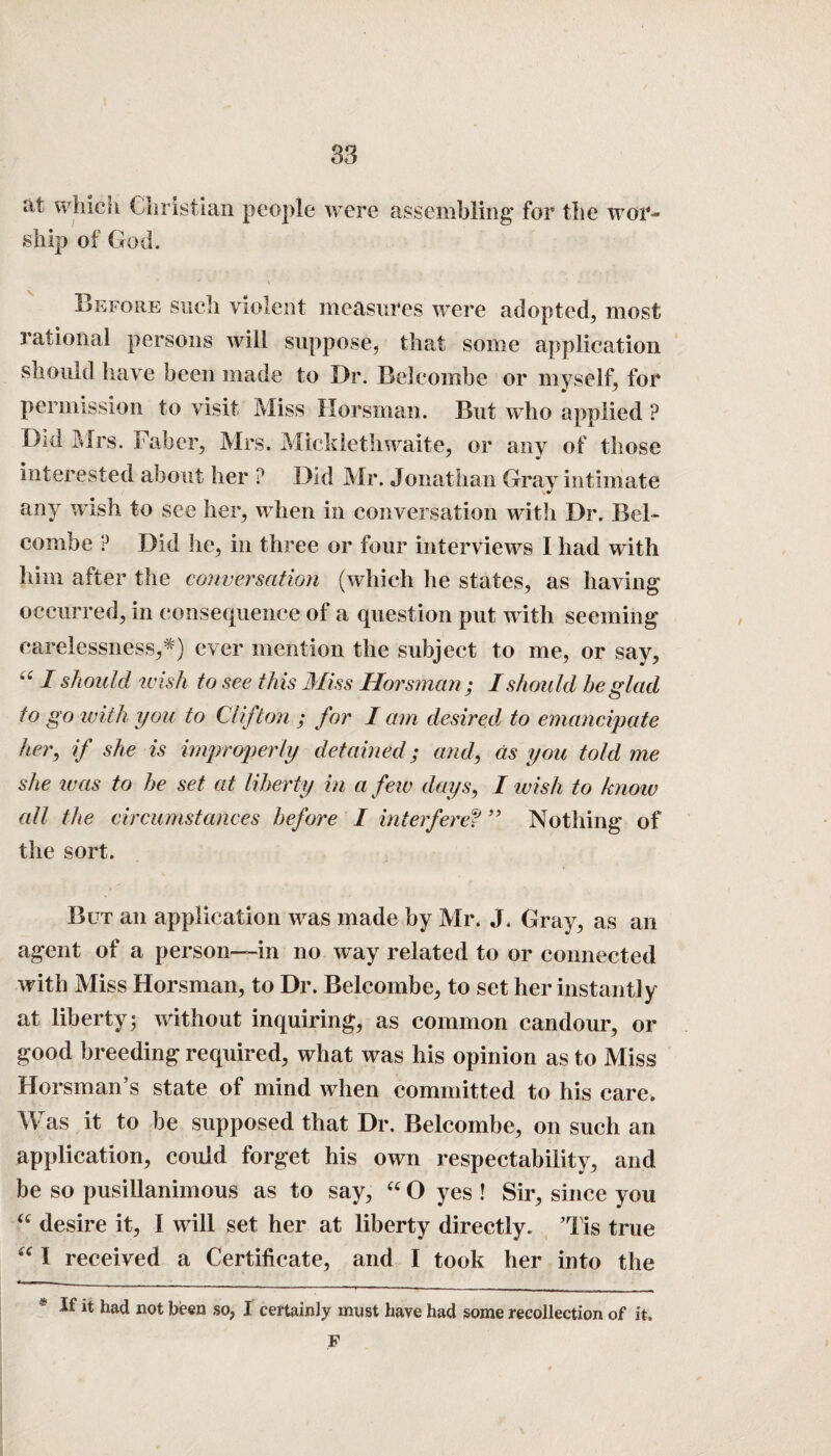 at which Christian people were assembling” for the wor¬ ship of God. Before such violent measures were adopted, most rational persons will suppose, that some application should have been made to Dr. Belcombe or myself, for permission to visit Miss Horsman. But who applied ? Did Mrs. Faber, Mrs. Mieklethwaite, or any of those interested about her ? Did Mr. Jonathan Gray intimate any wish to see her, when in conversation with Dr. Bel¬ combe ? Did he, in three or four interviews I had with him after the conversation (which he states, as having occurred, in consequence of a question put with seeming carelessness,*) ever mention the subject to me, or say, “ I should icish to see this Miss Horsman; I should be glad to go with you to Clifton ; for I am desired, to emancipate her, if she is improperly detained; and, as you told me she teas to he set at liberty in a few days, I wish to know all the circumstances before I interferef ” Nothing of the sort. But an application was made by Mr. J. Gray, as an agent of a person—in no way related to or connected with Miss Horsman, to Dr. Belcombe, to set her instantly at liberty; without inquiring, as common candour, or good breeding required, what was his opinion as to Miss Horsman’s state of mind when committed to his care. Was it to be supposed that Dr. Belcombe, on such an application, could forget his own respectability, and be so pusillanimous as to say, “ O yes ! Sir, since you “ desire it, I will set her at liberty directly. Mis true “ I received a Certificate, and I took her into the * lt had not been so, I certainly must have had some recollection of it. F