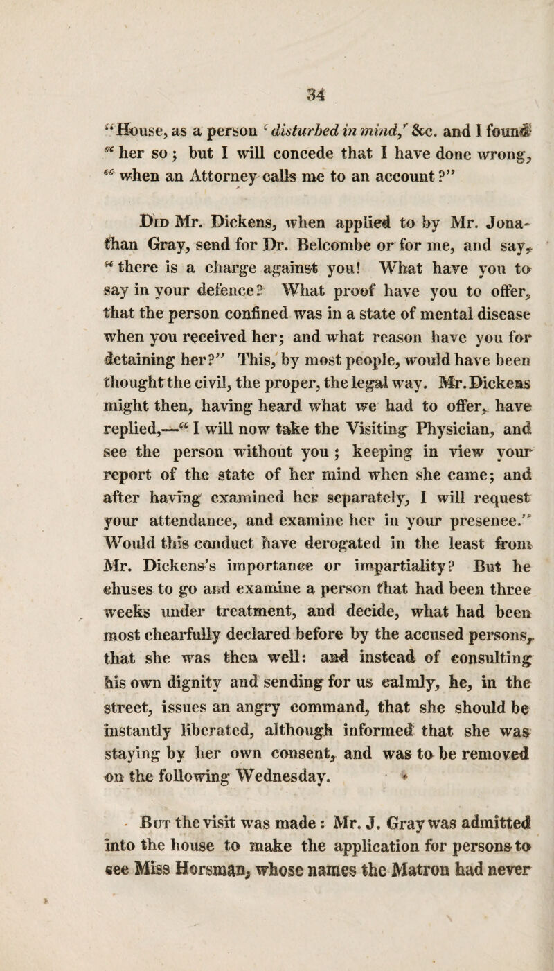 *• House, as a person c disturbed in mind/ &c. and I found- her so ; but I will concede that I have done wrongs when an Attorney calls me to an account ?” Did Mr. Dickens, when applied to by Mr. Jona¬ than Gray, send for Dr. Belcombe or for me, and say, ^ there is a charge against you! What have you to say in your defence ? What proof have you to offer, that the person confined was in a state of mental disease when you received her; and what reason have you for detaining her? This, by most people, would have been thought the civil, the proper, the legal way. Mr. Dickens might then, having heard what we had to offer, have replied,-—I will now take the Visiting Physician, and see the person without you ; keeping in view your report of the state of her mind when she came; and after having examined her separately, I will request your attendance, and examine her in your presence. Would this conduct have derogated in the least from Mr. Dickens’s importance or impartiality? But he ehuses to go and examine a person that had been three weeks under treatment, and decide, what had been most chearfully declared before by the accused persons,, that she was then well: and instead of consulting Ms own dignity and sending for us calmly, he, in the street, issues an angry command, that she should be instantly liberated, although informed: that she was staying by her own consent, and was to be removed on the following Wednesday. * * But the visit was made: Mr. J. Gray was admitted into the house to make the application for persons to «ee Miss Horsma»; whose names the Matron had never
