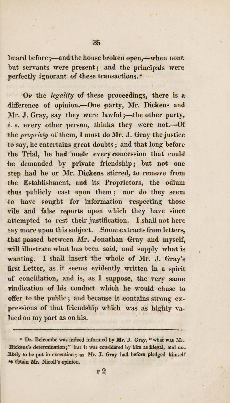 heard before;—and the house broken open,—when none but servants were present; and the principals were perfectly ignorant of these transactions.* Of the legality of these proceedings, there is & difference of opinion*—One party, Mr. Dickens and Mr. J. Gray, say they were lawful;—'the other party, i. e. every other person, thinks they were not.—Of the propriety of them, I must do Mr. J. Gray the justice to say, he entertains great doubts; and that long before the Trial, he had made every concession that could be demanded by private friendship; but not one step had he or Mr. Dickens stirred, to remove from the Establishment, and its Proprietors, the odium thus publicly cast upon them; nor do they seem to have sought for information respecting those vile and false reports upon which they have since attempted to rest their justification. I shall not here say more upon this subject. Some extracts from letters, that passed between Mr, Jonathan Gray and myself, will illustrate what has been said, and supply what is wanting. I shall insert the whole of Mr. J. Gray’s first Letter, as it seems evidently written in a spirit of conciliation, and is, as I suppose, the very same vindication of his conduct which he would chuse to offer to the public; and because it contains strong ex¬ pressions of that friendship which was as highly va¬ lued on my part as on his. * Dr. Belcombe was indeed informed by Mr. J. Gray, “ what was Mr. Dickens’s determinationbut it was considered by him as illegal, and un¬ likely to be put in execution ; as Mr. J. Gray had before pledged himself obtain Mr. Nicoll’s ©pinion. F 2