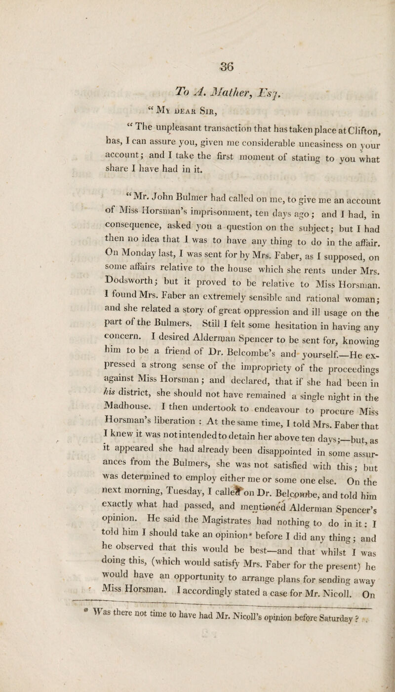 To A. Mather, Tsj. 4< M\ dear Sir, “ T,ie unpleasant transaction that has taken place at Clifton, has, I can assure you, given me considerable uneasiness on your account; and I take the first moment of stating to you what share I have had in it. Mi. John Bulmer had called on me, to give me an account of Miss Horsman’s imprisonment, ten days ago; and I had, in consequence, asked you a question on the subject; but I had then no idea that 1 was to have any thing to do in the affair. On Monday last, I was sent for by Mrs. Faber, as I supposed, on some afiaiis lelative to the house which she rents under Mrs. Dodsworth; but it proved to be relative to Miss Horsman. I found Mrs. Faber an extremely sensible and rational woman; and she related a story of great oppression and ill usage on the pait of the Bulmers. Still I felt some hesitation in having any concern. I desired Alderman Spencer to be sent for, knowing him to be a friend of Dr. Belcombe’s and yourself._He ex¬ pressed a strong sense of the impropriety of the proceedings against Miss Horsman; and declared, that if she had been in his district, she should not have remained a single night in the Madhouse. I then undertook to endeavour to procure Miss Horsman s liberation : At the same time, I told Mrs. Faber that I knew it was notintendedto detain her above ten days;—but, as it appeared she had already been disappointed in some assur¬ ances from the Bulmers, she was not satisfied with this; but was determined to employ either me or some one else. On the next morning, Tuesday, I calle'lf on Dr. Belcpmbe, and told him exactly what had passed, and mentioned Alderman Spencer’s opinion. He said the Magistrates had nothing to do in it: I told him I should take an opinion* before I did any thing; and he observed that this would be best—and that whilst I was doing this, (which would satisfy Mrs. Faber for the present) he would have an opportunity to arrange plans for sending away ____MlSS Horsman- 1 accordingly stated a case for Mr. Nicoll. On * Was there not time t0 have had Mr. NicoU Vo^ion before Saturday ? ,