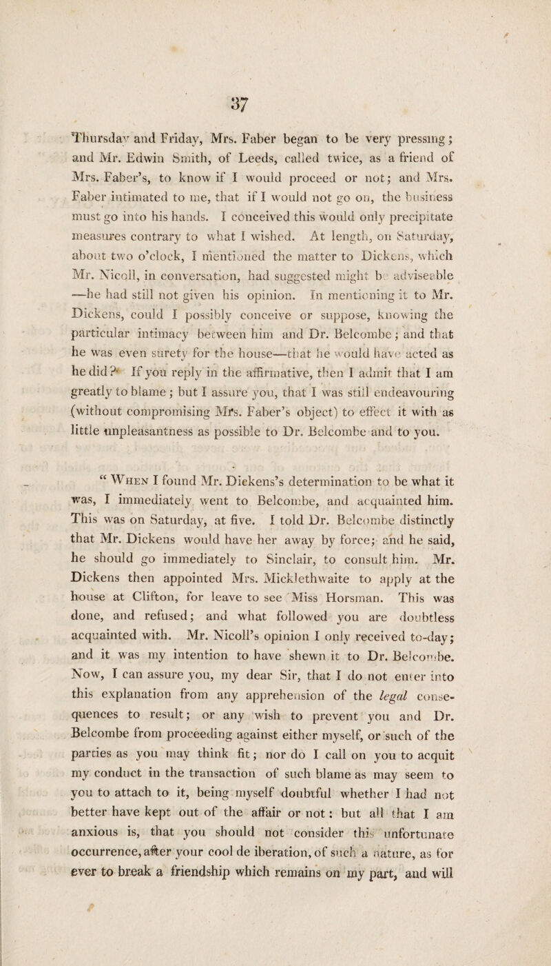 V Thursday and Friday, Mrs. Faber began to be very pressing; and Mr. Edwin Smith, of Leeds, called twice, as a friend of Mrs. Faber’s, to know if I would proceed or not; and Mrs.. Faber intimated to nie, that if I would not go on, the business must go into his hands. I conceived this would only precipitate measures contrary to what I wished. At length, on Saturday, about two o’clock, 1 mentioned the matter to Dickens, which Mr. Nicoll, in conversation, had suggested might b adviseable —he had still not given his opinion. In mentioning it to Mr. Dickens, could I possibly conceive or suppose, knowing the particular intimacy between him and Dr. Belcombe; and that he was even surety for the house—that he would have acted as he did?- If you reply in the affirmative, then I admit that I am greatly to blame ; but I assure you, that I was still endeavouring (without compromising Mrs. Faber’s object) to effect it with as little unpleasantness as possible to Dr. Belcombe and to you. “ When I found Mr. Dickens’s determination to be what it was, I immediately went to Belcombe, and acquainted him. This was on Saturday, at five. I told Dr. Belcombe distinctly that Mr. Dickens would have her away by force; anti he said, he should go immediately to Sinclair, to consult him. Mr. Dickens then appointed Mrs. Mick]ethwaite to apply at the house at Clifton, for leave to see Miss Horsman. This was done, and refused; and what followed you are doubtless acquainted with. Mr. Nicoll’s opinion I only received to-day; and it was my intention to have shewn it to Dr. Belcombe. Now, I can assure you, my dear Sir, that I do not enter into this explanation from any apprehension of the legal conse¬ quences to result; or any wish to prevent you and Dr. Belcombe from proceeding against either myself, or such of the parties as you may think fit; nor do I call on you to acquit my conduct in the transaction of such blame as may seem to you to attach to it, being myself doubtful whether I had not better have kept out of the affair or not: but all that I am anxious is, that you should not consider this unfortunate occurrence, after your cool de iberation, of such a nature, as for ever to break a friendship which remains on my part, and will