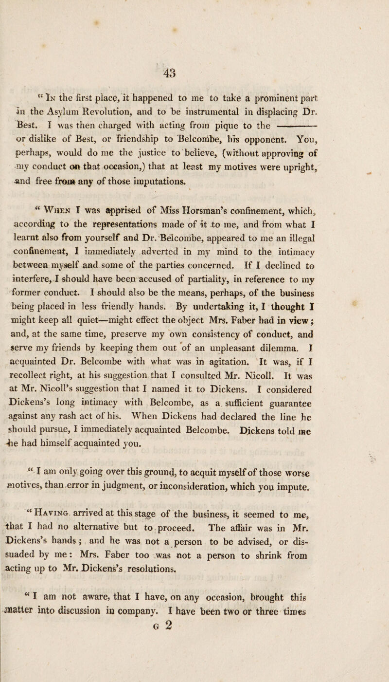 “In the first place, it happened to me to take a prominent part an the Asylum Revolution, and to be instrumental in displacing Dr. Best. I was then charged with acting from pique to the -- or dislike of Best, or friendship to Belcombe, his opponent. You, perhaps, would do me the justice to believe, (without approving of my conduct on that occasion,) that at least my motives were upright, and free from any of those imputations. \ “ When I was apprised of Miss Horsman’s confinement, which, according to the representations made of it to me, and from what I learnt also from yourself and Dr. Belconibe, appeared to me an illegal confinement, I immediately adverted in my mind to the intimacy between myself and some of the parties concerned. If I declined to interfere, I should have been accused of partiality, in reference to my former conduct. I should also be the means, perhaps, of the business being placed in less friendly hands. By undertaking it, I thought I might keep all quiet—might effect the object Mrs. Faber had in view; and, at the same time, preserve my own consistency of conduct, and serve my friends by keeping them out of an unpleasant dilemma. I acquainted Dr. Belcombe with what was in agitation. It was, if I recollect right, at his suggestion that I consulted Mr. Nicoll. It was at Mr. NicolPs suggestion that I named it to Dickens. I considered Dickens’s long intimacy with Belcombe, as a sufficient guarantee against any rash act of his. When Dickens had declared the line he should pursue, I immediately acquainted Belcombe. Dickens told me 4ie had himself acquainted you. “ I am only going over this grountl, to acquit myself of those worse motives, than error in judgment, or inconsideration, which you impute. “ Having arrived at this stage of the business, it seemed to me, that I had no alternative but to proceed. The affair was in Mr. Dickens’s hands; and he was not a person to be advised, or dis¬ suaded by me: Mrs. Faber too was not a person to shrink from acting up to Mr. Dickens’s resolutions. “ I am not aware, that I have, on any occasion, brought this matter into discussion in company. I have been two or three times
