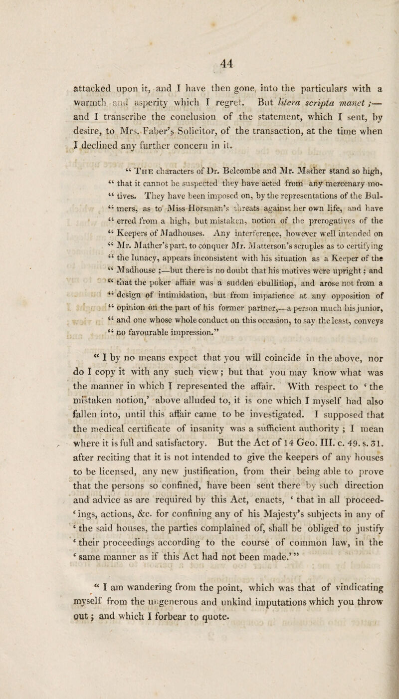 attacked upon it, and I have then gone, into the particulars with a warmth and asperity which I regret. But liter a scripta manet ;— and I transcribe the conclusion of the statement, which I sent, by desire, to Mrs. Faber’§ Solicitor, of the transaction, at the time when I declined any further concern in it. 44 The characters of Dr. Belcombe and Mr. Mather stand so high, 44 that it cannot be suspected they have acted from any mercenary mo- 44 tives. They have been imposed on, by the representations of the Bul- 44 mers, as to Miss Horsman’s threats against her own life, and have 44 erred from a high, but mistaken, notion of the prerogatives of the 44 Keepers of Madhouses. Any interference, however well intended on 44 Mr. Mather’s part, to conquer Mr. Matterson’s scruples as to certifying 44 the lunacy, appears inconsistent with his situation as a Keeper of the 44 Madhouse ;—but there is no doubt that his motives were upright; and 44 that the poker affair wTas a sudden ebullitiop, and arose not from a 44 design of intimidation, but from impatience at any opposition of 44 opinion on the part of his former partner,—a person much his junior, 44 and one whose whole conduct on this occasion, to say the least, conveys 44 no favourable impression.” 44 I by no means expect that you will coincide in the above, nor do I copy it with any such view; but that you may know what was the manner in which I represented the affair. With respect to 4 the mistaken notion,’ above alluded to, it is one which I myself had also fallen into, until this affair came to be investigated. I supposed that the medical certificate of insanity was a sufficient authority ; I mean where it is full and satisfactory. But the Act of 14 Geo. III. c. 49. s. 31. after reciting that it is not intended to give the keepers of any houses to be licensed, any new justification, from their being able to prove that the persons so confined, have been sent there by such direction and advice as are required by this Act, enacts, 4 that in all proceed- 4 ings, actions, &c. for confining any of his Majesty’s subjects in any of 4 the said houses, the parties complained of, shall be obliged to justify 4 their proceedings according to the course of common law, in the 4 same manner as if this Act had not been made.’” 44 I am wandering from the point, which was that of vindicating myself from the ungenerous and unkind imputations which you throw out; and which I forbear to quote.