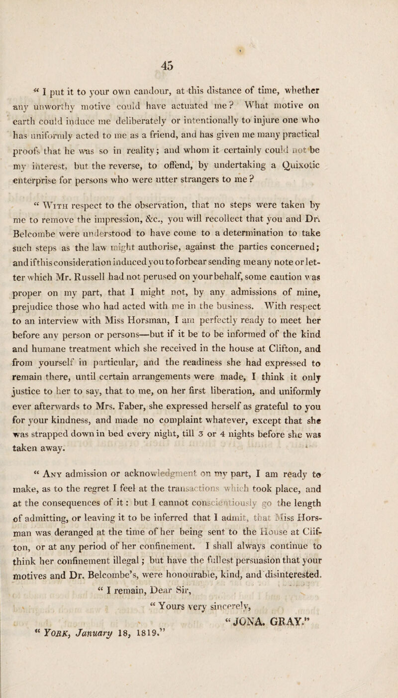 “ I put it to your own candour, at this distance of time, whether an}7 unworthy motive could have actuated me ? What motive on earth could induce me deliberately or intentionally to injure one who has uniformly acted to me as a friend, and has given me many practical proofs that he was so in reality; and whom it certainly could not be my interest, but the reverse, to offend, by undertaking a Quixotic enterprise for persons who were utter strangers to me ? “ With respect to the observation, that no steps were taken by me to remove the impression, &e., you will recollect that you and Drt Belcombe were understood to have come to a determination to take such steps as the law might authorise, against the parties concerned; and if this consideration induced you to forbear sending me any note or let¬ ter which Mr. Russell had not perused on your behalf, some caution v as proper on my part, that I might not, by any admissions of mine, prejudice those who had acted with me in the business. With respect to an interview with Miss Horsman, I am perfectly ready to meet her before any person or persons—but if it be to be informed of the kind and humane treatment which she received in the house at Clifton, and from yourself in particular, and the readiness she had expressed to remain there, until certain arrangements were made, I think it only justice to her to say, that to me, on her first liberation, and uniformly ever afterwards to Mrs. Faber, she expressed herself as grateful to you for your kindness, and made no complaint whatever, except that she was strapped down in bed every night, till 3 or 4 nights before she was taken away. 1 “ Any admission or acknowledgment on my part, I am ready to make, as to the regret I feel at the transactions which took place, and at the consequences of it: but I cannot conscientiously go the length of admitting, or leaving it to be inferred that I admit, that Miss Hors¬ man was deranged at the time of her being sent to the House at Clif¬ ton, or at any period of her confinement. I shall always continue to think her confinement illegal; but have the fullest persuasion that your motives and Dr. Belcombe's, were honourable, kind, and disinterested. <c I remain, Dear Sir, “ Yours very sincerely, « JGNA. GRAY.9' “ York, January 18, 1819.