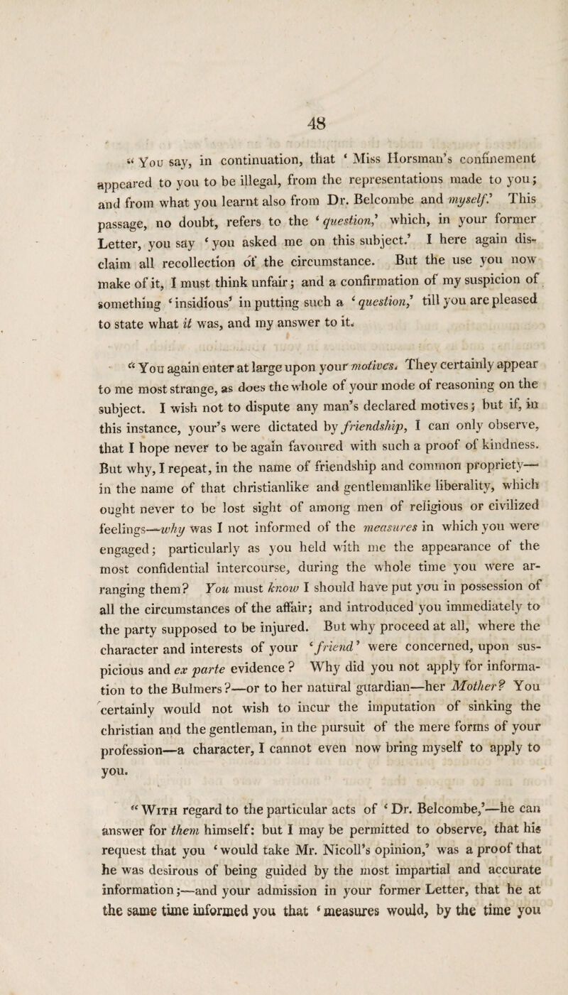 s< You say, in continuation, that ‘ Miss Horsman’s confinement appeared to you to be illegal, from the representations made to you; and from what you learnt also from Dr. Belcombe and myself.’ This passage, no doubt, refers to the 'question,' which, in your former Letter, you say 4 you asked me on tnis subject. I here again dis¬ claim all recollection of the circumstance. But the use you now make of it, I must think unfair; and a confirmation of my suspicion of something 4 insidious1 in putting such a 4 question/ till you are pleased to state what it was, and my answer to it, a You again enter at large upon your motives, They certainly appear to me most strange, as does the whole of your mode of reasoning on the subject. I wish not to dispute any man’s declared motives; but if, in this instance, your’s were dictated by friendship, I can only observe, that I hope never to be again favoured with such a proof of kindness. But why, I repeat, in the name of friendship and common propriety- in the name of that christianlike and gentlemanlike liberality, which ought never to be lost sight of among men of religious or civilized feelings—why was I not informed of the measures in which you were engaged; particularly as you held with me the appearance of the most confidential intercourse, during the whole time you were ar¬ ranging them? You must know I should have put you in possession of all the circumstances of the affair; and introduced you immediately to the party supposed to be injured. But why proceed at all, where the character and interests of your 4friend' were concerned, upon sus¬ picious and ex parte evidence ? Why did you not apply for informa¬ tion to the Bulmers?-—or to her natural guardian—her Mother? You certainly would not wish to incur the imputation of sinking the Christian and the gentleman, in the pursuit of the mere forms of your profession—a character, I cannot even now bring myself to apply to you. 4- / w •* ^ - i 44 With regard to the particular acts of * Dr. Belcombe,5—he can answer for them himself: but I may be permitted to observe, that hi® request that you 4 would take Mr. Nicoll’s opinion,5 was a proof that he was desirous of being guided by the most impartial and accurate information;—and your admission in your former Letter, that he at the same time informed you that 4 measures would, by the time you