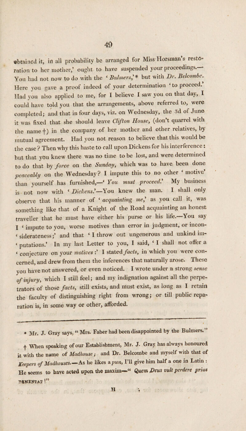 obtained it, ill all probability be arranged for Miss Horsman’s resto¬ ration to her mother,’ ought to have suspended your proceedings.— You had not now to do with the 4 Buhners,'* but with Dr. Belcombe. Here you gave a proof indeed of your determination 4 to proceed. Had you also applied to me, for I believe I saw you on that day, I could have told you that the arrangements, above referred to, were completed; and that in four days, viz. on Wednesday, the 5 A of June it was fixed that she should leave Clifton House, (don’t quarrel with the name f) in the company of her mother and other relatives, by mutual agreement. Had you not reason to believe that this would be the case ? Then why this haste to call upon Dickens for his interference: but that you knew there was no time to be lost, and were deteimined to do that by force on the Sunday, which was to have been done peaceably on the Wednesday ? I impute this to no other 4 motive’ than yourself has furnished,—4 You must proceed.’ My business is not now with 4 Dickens'—You knew the man. I shall only observe that his manner of 4 acquainting me,’ as you call it, was something like that of a Knight of the Road acquainting an honest traveller that he must have either his purse or his life.—You say I 4 impute to you, worse motives than error in judgment, or incon- 4 siderateness;’ and that 4 I throw out ungenerous and unkind im- 4 putations.’ In my last Letter to you, I said, 4 I shall not offer a 4 conjecture on your motives I stated facts, in which you were con¬ cerned, and drew from them the inferences that naturally arose. These you have not answered, or even noticed. I wrote under a strong sense of injury, which I still feel; and my indignation against all the perpe¬ trators of those facts, still exists, and must exist, as long as I retain the faculty of distinguishing right from wrong; or till public repa¬ ration is, in some way or other, afforded. * Mr. J. Gray says,44 Mrs. Faber had been disappointed by the Bulmers,’5 f When speaking of our Establishment, Mr. J. Gray has always honoured it with the name of Madhouse; and Dr. Belcombe and myself with that of Keepers of Madhouses—As he likes a pun, I’ll give him half a one in Latin : He seems to have acted upon the maxim-*44 Quern &eus wit perdere prim DIMENTAX !” H