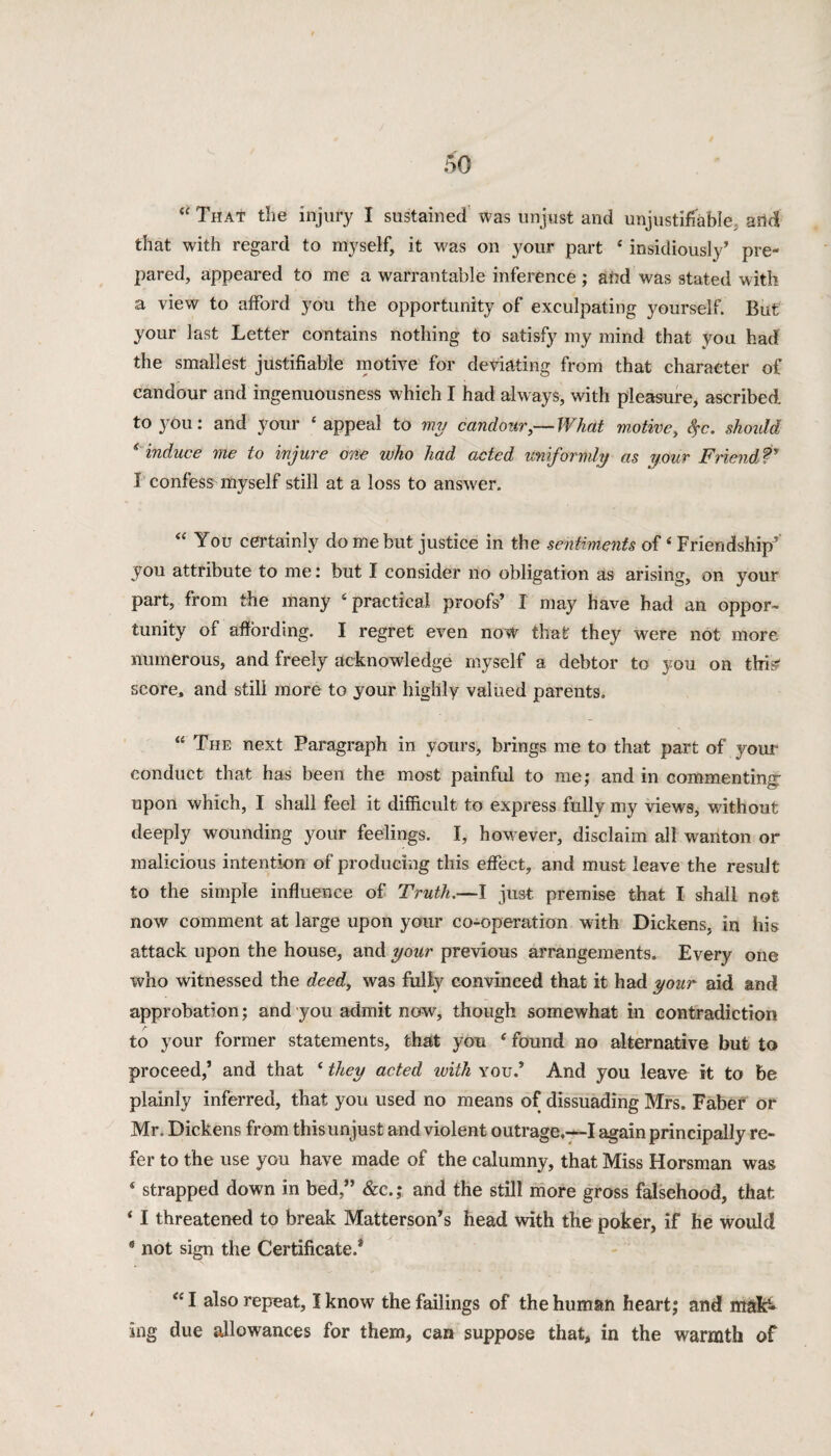 that with regard to myself, it was on your part 4 insidiously’ pre¬ pared, appeared to me a warrantable inference ; afrd was stated with a view to afford you the opportunity of exculpating yourself. But your last Letter contains nothing to satisfy my mind that you had. the smallest justifiable motive for deviating from that character of candour and ingenuousness which I had always, with pleasure, ascribed, to you: and your ‘appeal to my candour,—What motive, fyc. should * induce me to injure one who had acted uniformly as your Friend?9 I confess myself still at a loss to answer. “ You certainly do me but justice in the sentiments of4 Friendship' you attribute to me: but I consider no obligation as arising, on your part, from the many ‘practical proofs’ I may have had an oppor¬ tunity of affording. I regret even now that they were not more numerous, and freely acknowledge myself a debtor to you on this^ score, and still more to your highly valued parents. “ The next Paragraph in yours, brings me to that part of your conduct that has been the most painful to me; and in commenting- upon which, I shall feel it difficult to express fully my views, without deeply wounding your feelings. I, however, disclaim all wanton or malicious intention of producing this effect, and must leave the result to the simple influence of Truth.—I just premise that I shall not now comment at large upon your co-operation with Dickens, in his attack upon the house, and your previous arrangements. Every one who witnessed the deed, was fully convinced that it had your aid and approbation; and you admit now, though somewhat in contradiction to your former statements, that you ‘found no alternative but to proceed,’ and that ‘ they acted with you.’ And you leave it to be plainly inferred, that you used no means of dissuading Mrs. Faber or Mr. Dickens from this unjust and violent outrage.—I again principally re¬ fer to the use you have made of the calumny, that Miss Horsman was ‘ strapped down in bed,” &c.; and the still more gross falsehood, that ‘ I threatened to break Matterson’s head with the poker, if he would * not sign the Certificate.* “ I also repeat, I know the failings of the human heart; and mak¬ ing due allowances for them, can suppose that, in the warmth of