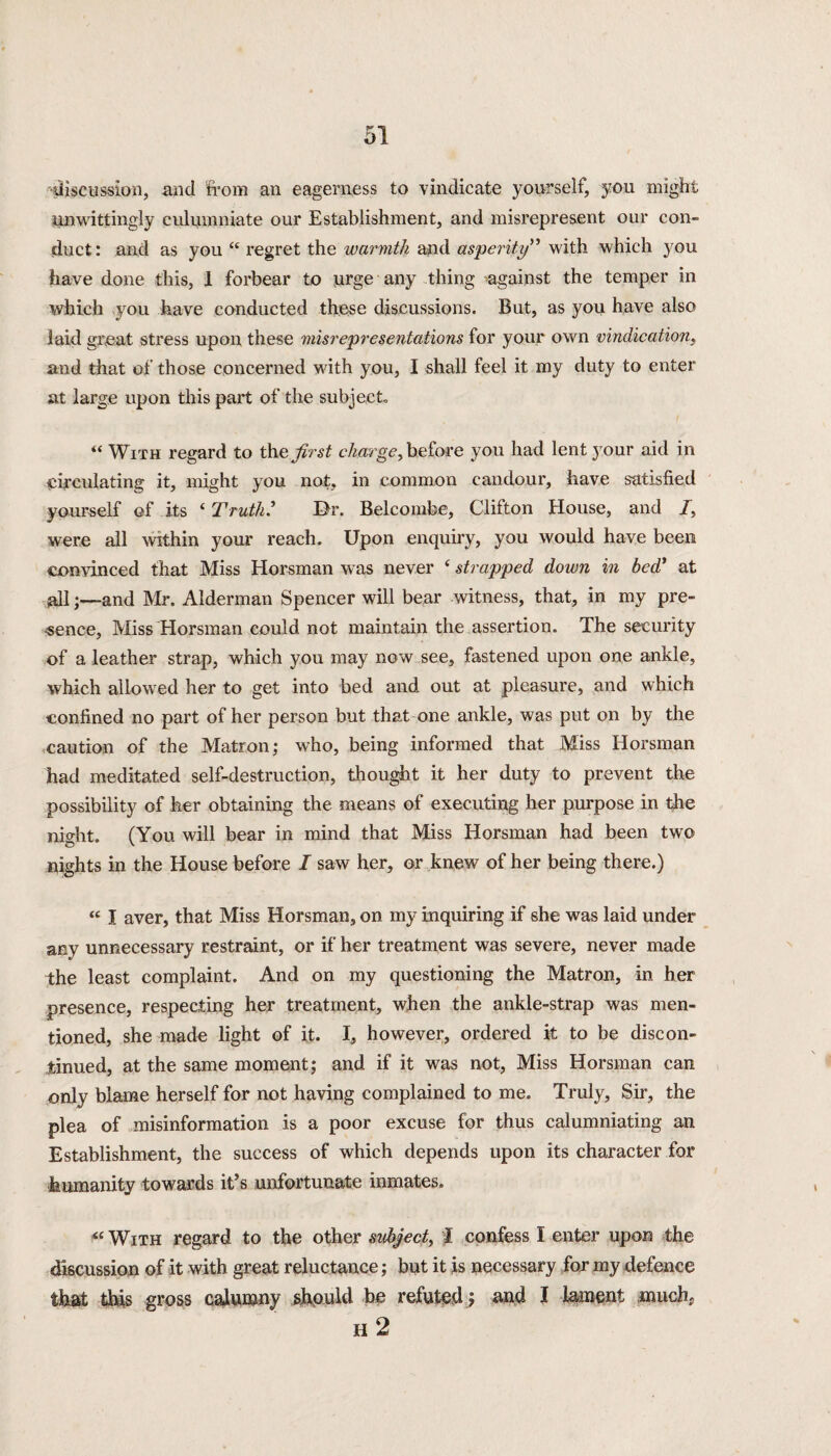 discussion, and from an eagerness to vindicate yourself, you might unwittingly culumniate our Establishment, and misrepresent our con¬ duct: and as you “ regret the warmth and asperity” with which 3m u have done this, 1 forbear to urge any thing against the temper in which you have conducted these discussions. But, as you have also laid great stress upon these misrepresentations for your own vindication, and that of those concerned with you, I shall feel it my duty to enter at large upon this part of the subject « With regard to the first charge, before you had lent your aid in circulating it, might you not, in common candour, have satisfied yourself of its ‘ Truth? Dr. Belcombe, Clifton House, and I, were all within your reach. Upon enquiry, you would have been convinced that Miss Horsman was never ‘ strapped down in bed’ at all;—and Mr. Alderman Spencer will bear witness, that, in my pre¬ sence, Miss Horsman could not maintain the assertion. The security of a leather strap, which you may now see, fastened upon one ankle, which allowed her to get into bed and out at pleasure, and which confined no part of her person but that one ankle, was put on by the caution of the Matron; who, being informed that Miss Horsman had meditated self-destruction, thought it her duty to prevent the possibility of her obtaining the means of executing her purpose in the night. (You will bear in mind that Miss Horsman had been two nights in the House before I saw her, or knew of her being there.) “ I aver, that Miss Horsman, on my inquiring if she was laid under any unnecessary restraint, or if her treatment was severe, never made the least complaint. And on my questioning the Matron, in her presence, respecting her treatment, when the ankle-strap was men¬ tioned, she made light of it. I, however, ordered it to be discon¬ tinued, at the same moment; and if it was not, Miss Horsman can only blame herself for not having complained to me. Truly, Sir, the plea of misinformation is a poor excuse for thus calumniating an Establishment, the success of which depends upon its character for humanity towards it’s unfortunate inmates. « With regard to the other subject, I confess I enter upon the discussion of it with great reluctance; but it is necessary for my defence that this gross calumny should be refuted; and I lament much. H 2