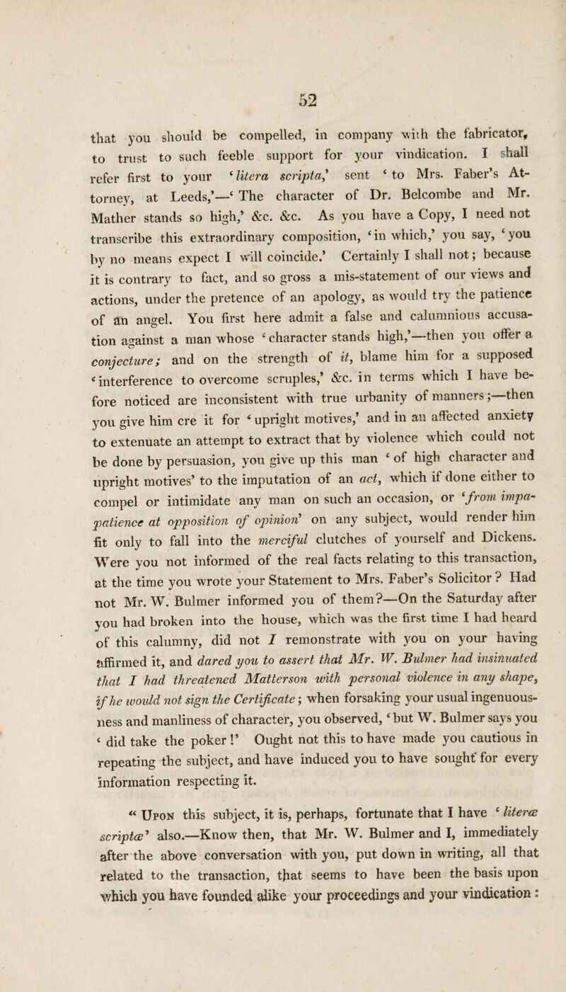 to trust to such feeble support for your vindication. I shall refer first to your ‘litera scripta,1 sent ‘to Mrs. Faber’s At¬ torney, at Leeds,’—4 The character of Dr. Belcombe and Mr. Mather stands so high,’ &c. &c. As you have a Copy, I need not transcribe this extraordinary composition, ‘in which,’ you say, ‘you by no means expect I will coincide.’ Certainly I shall not; because it is contrary to fact, and so gross a mis-statement of our views and actions, under the pretence of an apology, as would try the patience of an angel. You first here admit a false and calumnious accusa¬ tion against a man whose ‘ character stands high,’—then you offer a conjecture; and on the strength of it, blame him lor a supposed ‘interference to overcome scruples,’ &c. in terms which I have be¬ fore noticed are inconsistent with true urbanity of mannersthen you give him ere it for * upright motives,’ and in an affected anxiety to extenuate an attempt to extract that by violence which could not be done by persuasion, you give up this man ‘ of high character and upright motives’ to the imputation of an act, which if done either to compel or intimidate any man on such an occasion, or ‘from impa- patience at opposition of opinion' on any subject, would render him fit only to fall into the merciful clutches of yourself and Dickens. Were you not informed of the real facts relating to this transaction, at the time you wrote your Statement to Mrs. Faber’s Solicitor ? Had not Mr. W. Bulmer informed you of them ?—On the Saturday after you had broken into the house, which was the first time I had heal'd of this calumny, did not I remonstrate with you on your having affirmed it, and dared you to assert that Mr. W. Bulmer had insinuated that I had threatened Matterson with personal violence in any shape, if he would not sign the Certificate; when forsaking your usual ingenuous¬ ness and manliness of character, you observed, ‘ but W. Bulmer says you < did take the poker !’ Ought not this to have made you cautious in repeating the subject, and have induced you to have sought' for every information respecting it. “ Upon this subject, it is, perhaps, fortunate that I have ‘ literw scripta’ also.—Know then, that Mr. W. Bulmer and I, immediately after the above conversation with you, put down in writing, all that related to the transaction, that seems to have been the basis upon which you have founded alike your proceedings and your vindication :