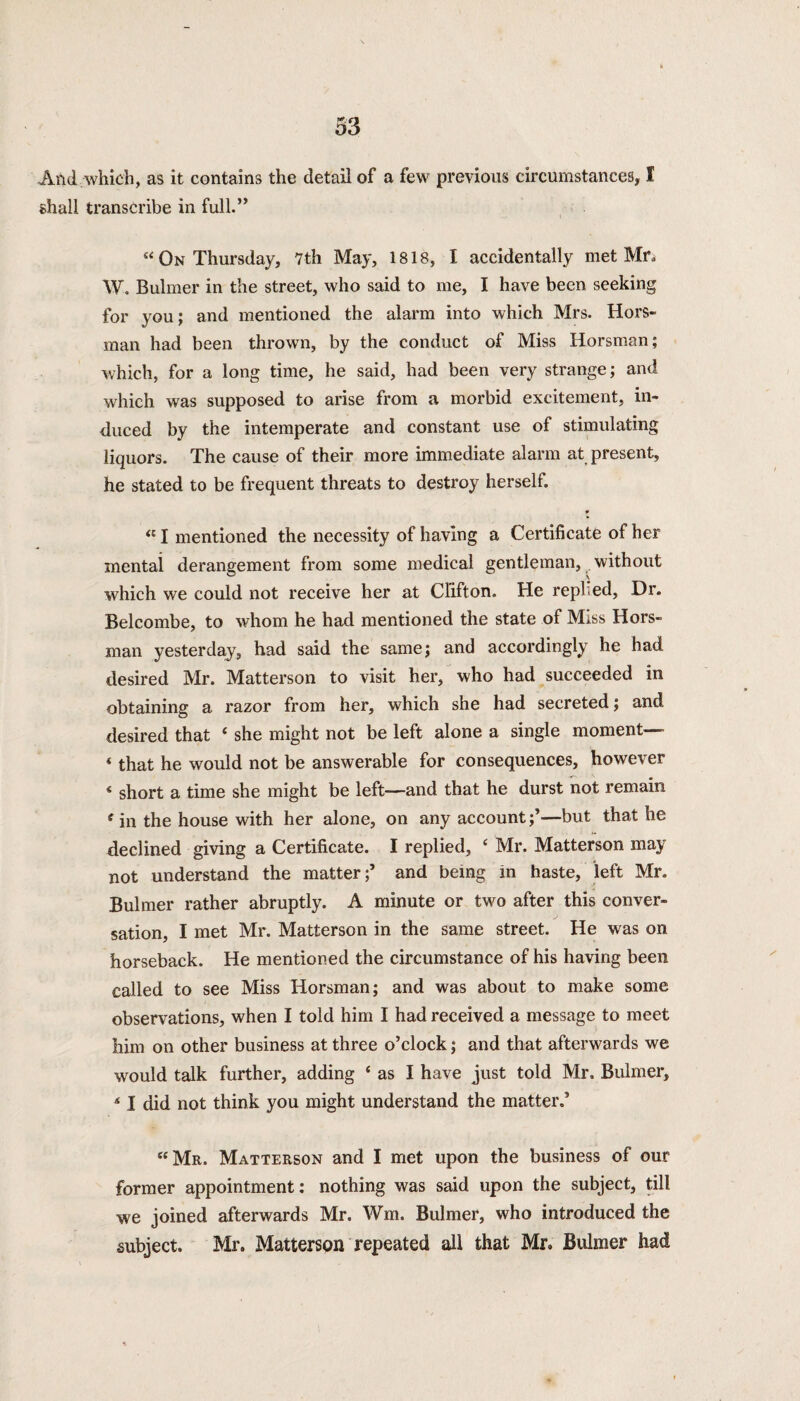 And .which, as it contains the detail of a few previous circumstances, I shall transcribe in full.” “ On Thursday, 7th May, 1818, I accidentally met Mr. W. Bulmer in the street, who said to me, I have been seeking for you; and mentioned the alarm into which Mrs. Hors- man had been thrown, by the conduct of Miss Iiorsman; which, for a long time, he said, had been very strange; and which was supposed to arise from a morbid excitement, in¬ duced by the intemperate and constant use of stimulating liquors. The cause of their more immediate alarm at present, he stated to be frequent threats to destroy herself. 9 a I mentioned the necessity of having a Certificate of her mental derangement from some medical gentleman, without which we could not receive her at Clifton. He replied, Dr. Belcombe, to whom he had mentioned the state of Miss Hors- man yesterday, had said the same; and accordingly he had desired Mr. Matterson to visit her, who had succeeded in obtaining a razor from her, which she had secreted; and desired that ‘ she might not be left alone a single moment— ‘ that he would not be answerable for consequences, however * short a time she might be left—and that he durst not remain f in the house with her alone, on any account;’—but that he declined giving a Certificate. I replied, ‘ Mr. Matterson may not understand the matter;’ and being in haste, left Mr. Bulmer rather abruptly. A minute or two after this conver¬ sation, I met Mr. Matterson in the same street. He was on horseback. He mentioned the circumstance of his having been called to see Miss Horsman; and was about to make some observations, when I told him I had received a message to meet him on other business at three o’clock; and that afterwards we would talk further, adding ‘ as I have just told Mr. Bulmer, 41 did not think you might understand the matter.’ “Mr. Matterson and I met upon the business of our former appointment: nothing was said upon the subject, till we joined afterwards Mr. Wm. Bulmer, who introduced the subject. Mr. Matterson repeated all that Mr, Bulmer had
