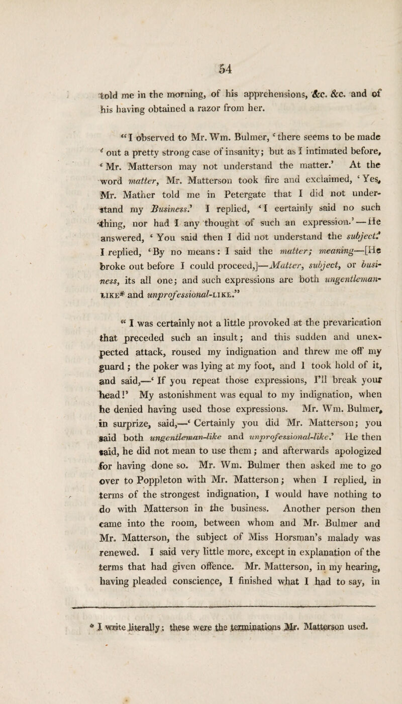 told me in the morning, of his apprehensions, &c, &C. and of his having obtained a razor from her. “ I observed to Mr. Wm. Bulmer,4 there seems to be made t out a pretty strong case of insanity; but as I intimated before, € Mr. Matterson may not understand the matter.’ At the word matter, Mr. Matterson took fire and exclaimed, ‘Yes., Mr. Mather told me in Petergate that I did not under¬ stand my Business.* I replied, * I certainly said no such filing, nor had I any thought of such an expression.’ — He answered, 4 You said then I did not understand the subject * I replied, ‘By no means: I said the matter; meaning—[He broke out before I could proceed,]—Matter, subject, or busi¬ ness, its all one; and such expressions are both ungentleman- iike* and unprofessional-like.” w I was certainly not a little provoked at the prevarication that preceded such an insult; and this sudden and unex¬ pected attack, roused my indignation and threw me off my guard ; the poker was lying at my foot, and 1 took hold of it, and said,—4 If you repeat those expressions, I’ll break your head!* My astonishment was equal to my indignation, when he denied having used those expressions. Mr. Wm. Bulmer, in surprize, said,—4 Certainly you did Mr. Matterson; you said both ungenileman-ltke and unproj’essional-like.’ He then said, he did not mean to use them ; and afterwards apologized for having done so. Mr. Wm. Bulmer then asked me to go over to Poppleton with Mr. Matterson; when I replied, in terms of the strongest indignation, I would have nothing to do with Matterson in the business. Another person then came into the room, between whom and Mr. Bulmer and Mr. Matterson, the subject of Miss Horsman’s malady was renewed. I said very little more, except in explanation of the terms that had given offence. Mr. Matterson, in my hearing, having pleaded conscience, I finished what I had to say, in * I write literally: these were the terminations Mr. Matterson used.