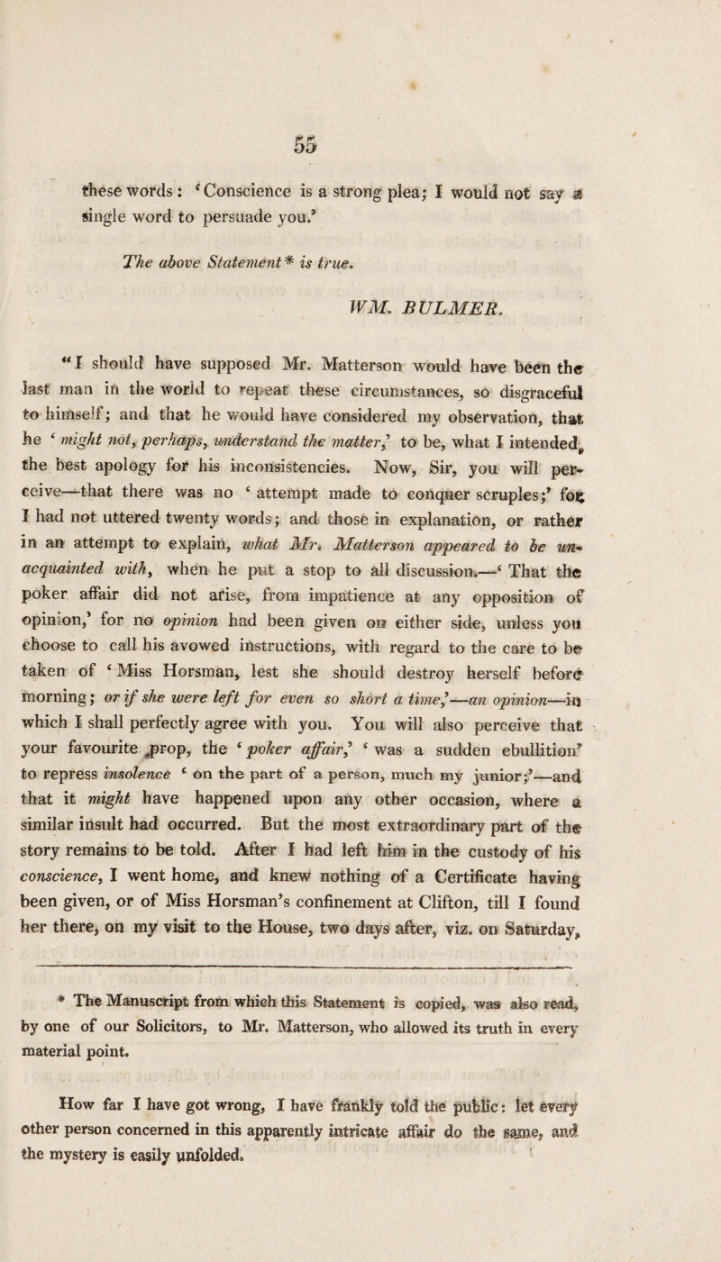 these words: ‘Conscience is a strong plea; I would not say if single word to persuade you.* The above Statement * is true. WM. B ULMER, u I should have supposed Mr. Matterson would have been the fast man in the world to repeat these circumstances, so disgraceful to himself; and that he would have considered my observation, that he 4 might not, perhaps, understand the matter, to be, what I intended, the best apology for his inconsistencies. Now, Sir, you will per¬ ceive—that there was no 4 attempt made to conquer scruples;* foij I had not uttered twenty words; and those in explanation, or rather in an attempt to explain, what Air. Matterson appeared to be un¬ acquainted withy when he put a stop to all discussion.—4 That the poker affair did not arise, from impatience at any opposition of opinion,* for no opinion had been given on either side, unless you choose to call his avowed instructions, with regard to the care to be taken of 4 Miss Horsman, lest she should destroy herself before morning; or if she were left for even so short a time,—an opinion—in which I shall perfectly agree with you. You will also perceive that your favourite jprop, the 4 poker affair, 4 was a sudden ebullition* to repress insolence 4 on the part of a person, much my junior;*—and that it might have happened upon any other occasion, where a similar insult had occurred. But the most extraordinary part of th& story remains to be told. After I had left Mm in the custody of his conscience, I went home, and knew nothing of a Certificate having been given, or of Miss Horsman’s confinement at Clifton, till I found her there, on my visit to the House, two days after, viz. on Saturday, * The Manuscript from which this Statement is copied, was also read, by one of our Solicitors, to Mr. Matterson, who allowed its truth in every material point. How far I have got wrong, I have frankly told the public: let every other person concerned in this apparently intricate affair do the and the mystery is easily unfolded.