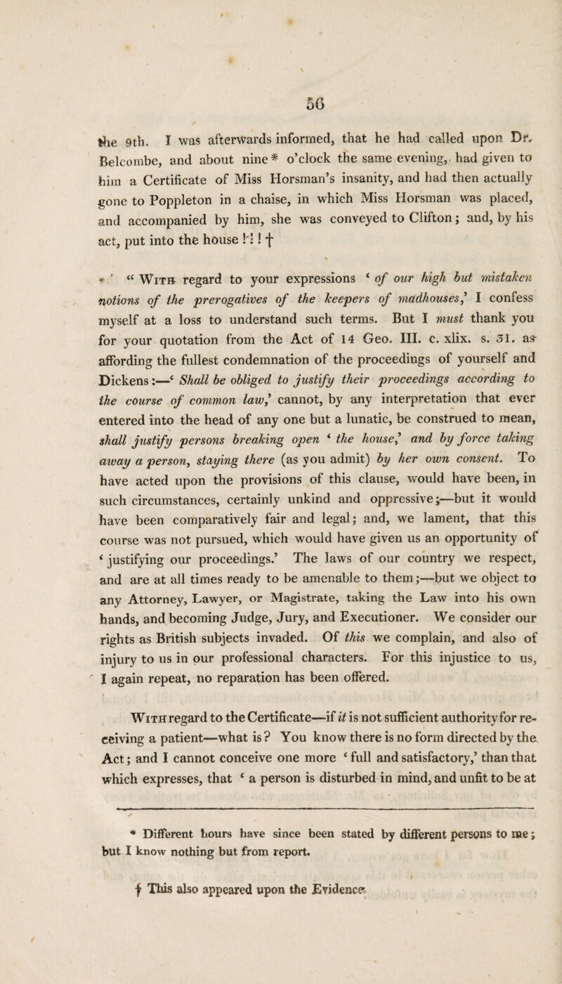 fehe 9th. I was afterwards informed, that he had called upon Dr. Belcombe, and about nine * o’clock the same evening, had given to him a Certificate of Miss Horsman’s insanity, and had then actually gone to Poppleton in a chaise, in which Miss Horsman was placed, and accompanied by him, she was conveyed to Clifton; and, by his act, put into the house ! !! f f- ’ « With regard to your expressions c of our high but mistaken notions of the prerogatives of the keepers of madhouses,’ I confess myself at a loss to understand such terms. But I must thank you for your quotation from the Act of 14 Geo. III. c. xlix. s. 51. as- affording the fullest condemnation of the proceedings of yourself and Dickens:—‘ Shall be obliged to justify their proceedings according to the course of common law,’ cannot, by any interpretation that ever entered into the head of any one but a lunatic, be construed to mean, shall justify persons breaking open i the house? and by force taking away a person, staying there (as you admit) by her own consent. To have acted upon the provisions of this clause, would have been, in such circumstances, certainly unkind and oppressive;—but it would have been comparatively fair and legal; and, we lament, that this course was not pursued, which would have given us an opportunity of ‘ justifying our proceedings.’ The laws of our country we respect, and are at all times ready to be amenable to them;—but we object to any Attorney, Lawyer, or Magistrate, taking the Law into his own hands, and becoming Judge, Jury, and Executioner. We consider our rights as British subjects invaded. Of this we complain, and also of injury to us in our professional characters. For this injustice to us, A I again repeat, no reparation has been offered. WiTHregard to the Certificate—if it is not sufficient authority for re¬ ceiving a patient—what is ? You know there is no form directed by the Act; and I cannot conceive one more * full and satisfactory,’ than that which expresses, that c a person is disturbed in mind, and unfit to be at * Different hours have since been stated by different persons to me; but I know nothing but from report. f This also appeared upon the Evidence.