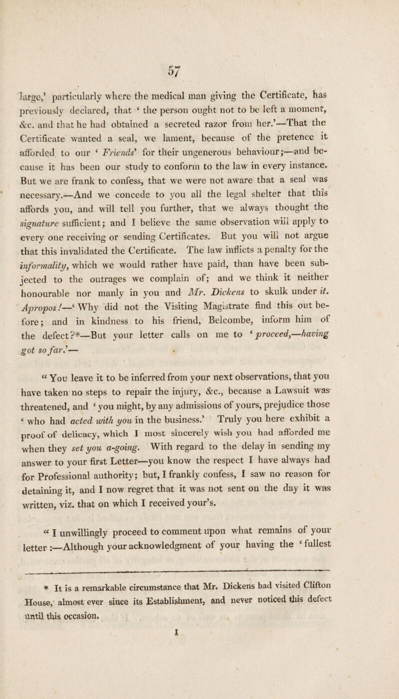 large,’ particularly where the medical man giving the Certificate, has previously declared, that ‘ the person ought not to be left a moment, &c. and that he had obtained a secreted razor from her.’—That the Certificate wanted a seal, wre lament, because of the pretence it afforded to our 4 Friends’ for their ungenerous behaviour;—and be¬ cause it has been our study to conform to the law in every instance. But we are frank to confess, that we were not aware that a seal was necessary.—And we concede to you all the legal shelter that this affords you, and will tell you further, that we always thought the signature sufficient; and I believe the same observation will apply to every one receiving or sending Certificates. But you wih not argue that this invalidated the Certificate. The law inflicts a penalty for the informality, which we would rather have paid, than have been sub¬ jected to the outrages we complain of; and we think it neither honourable nor manly in you and Mr. Dickens to skulk under it. Apropos!—‘ Why did not the Visiting Magistrate find this out be¬ fore; and in kindness to his friend, Belcombe, inform him oi the defect?*—But your letter calls on me to ‘proceed,—having got so far d— “ You leave it to be inferred from your next observations, that you have taken no steps to repair the injury, &c., because a Lawsuit was- threatened, and ‘ you might, by any admissions of yours, prejudice those * who had acted with you in the business.’ Truly you here exhibit a proof of delicacy, which I most sincerely wish you had afforded me when they set you a-going. With regard to the delay in sending my answer to your first Letter—you know the respect I have always had for Professional authority; but, I frankly confess, I saw no reason for detaining it, and I now regret that it was not sent on the day it was written, viz. that on which I received your’s. “ I unwillingly proceed to comment upon what remains of your letter Although your acknowledgment of your having the ‘ fullest * It is a remarkable circumstance that Mr. Dickens had visited Clifton House, almost ever since its Establishment, and never noticed this defect until this occasion, X
