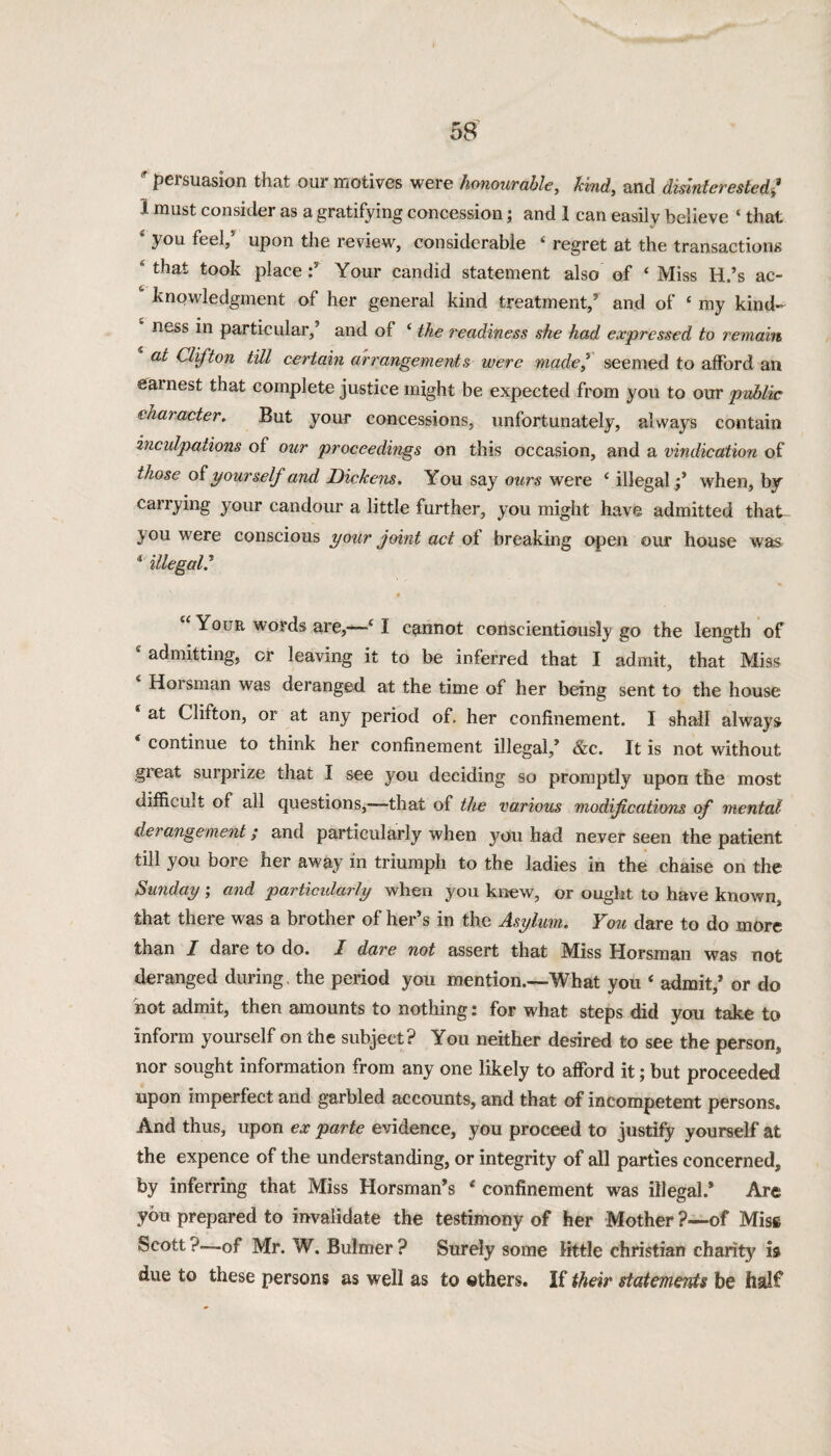 ? persuasion that our motives were honourable, kind, and disinterested/ I must consider as a gratifying concession; and 1 can easily believe ‘ that 4 you feel/ upon the review, considerable ‘ regret at the transactions 4 that took place Your candid statement also of ‘ Miss H.’s ac- ‘ knowledgment of her general kind treatment; and of £ my kind¬ ness in particular,’ and of ‘ the readiness she had expressed to remain at Clifton till certain arrangements were made? seemed to afford an earnest that complete justice might be expected from you to our public character. But your concessions, unfortunately, always contain inculpations of our proceedings on this occasion, and a vindication of those of pour self and Dickens. You say ours were ‘ illegal; when, by carrying your candour a little further, you might have admitted that- you were conscious your joint act of breaking open our house was * illegal.’ “ Your words are,—- 1 cannot conscientiously go the length of 4 admitting, or leaving it to be inferred that I admit, that Miss Hoi sman was deranged at the time of her being sent to the house * at Clifton, or at any period of. her confinement. I shall always continue to think her confinement illegal,’ &c. It is not without great surprize that I see you deciding so promptly upon the most difficult of all questions,—that of the various modifications of mental derangement; and particularly when you had never seen the patient till you bore her away in triumph to the ladies in the chaise on the Sunday ; and particularly when you knew, or ought to have known, that there was a brother of her’s in the Asylum. You dare to do more than I dare to do. I dare not assert that Miss Horsman was not deranged during, the period you mention.—What you ‘ admit/ or do hot admit, then amounts to nothing i for what steps did you take to inform yourself on the subject? You neither desired to see the person* nor sought information from any one likely to afford it; but proceeded upon imperfect and garbled accounts, and that of incompetent persons. And thus, upon ex parte evidence, you proceed to justify yourself at the expence of the understanding, or integrity of all parties concerned* by inferring that Miss Horsman’s £ confinement was illegal.* Are you prepared to invalidate the testimony of her Mother ?—of Mis§ Scott ?—of Mr. W. Bulmer ? Surely some little Christian charity is due to these persons as well as to others. If their statements be half