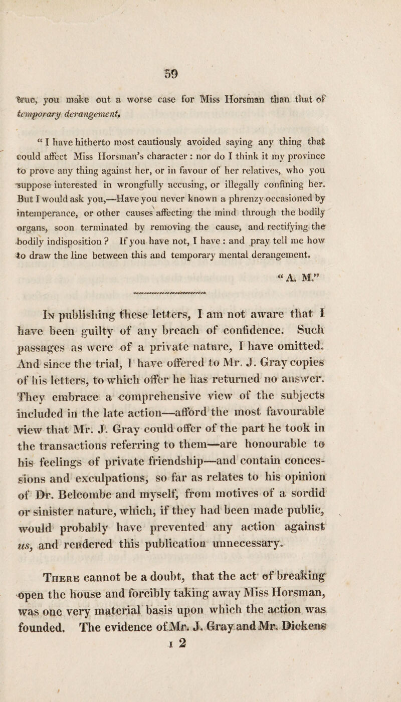 %ue, you makE out a worse case for Miss Horsman than that of temporary derangement. <£ I have hitherto most cautiously avoided saying any thing that could affect Miss Horsman’s character : nor do I think it my province to prove any thing against her, or in favour of her relatives, who you mippose interested in wrongfully accusing, or illegally confining her„ But I would ask you,—Have you never known a phrenzy occasioned by intemperance, or other causes affecting the mind through the bodily organs, soon terminated by removing the cause, and rectifying the Bodily indisposition ? If you have not, I have : and pray tell me how fto draw the line between this and temporary mental derangement. « A. M ” In publishing these letters, I am not aware that I have been guilty of any breach of confidence. Such passages as were of a private nature, I have omitted. And since the trial, 1 have offered to Mr. J. Gray copies of his letters, to which offer he has returned no answer. They embrace a comprehensive view of the subjects included in the late action—afford the most favourable view that Mr. J. Gray could offer of the part he took in the transactions referring to them—are honourable to his feelings of private friendship—and contain conces¬ sions and exculpations, so far as relates to his opinion of Dr. Belcombe and myself, from motives of a sordid or sinister nature, which, if they had been made public, would probably have prevented any action against us, and rendered this publication unnecessary. There cannot be a doubt, that the act of breaking open the house and forcibly taking away Miss Horsman, was one very material basis upon which the action was founded. The evidence of Mr. J. Gray and Mr. Dickens i 2 t