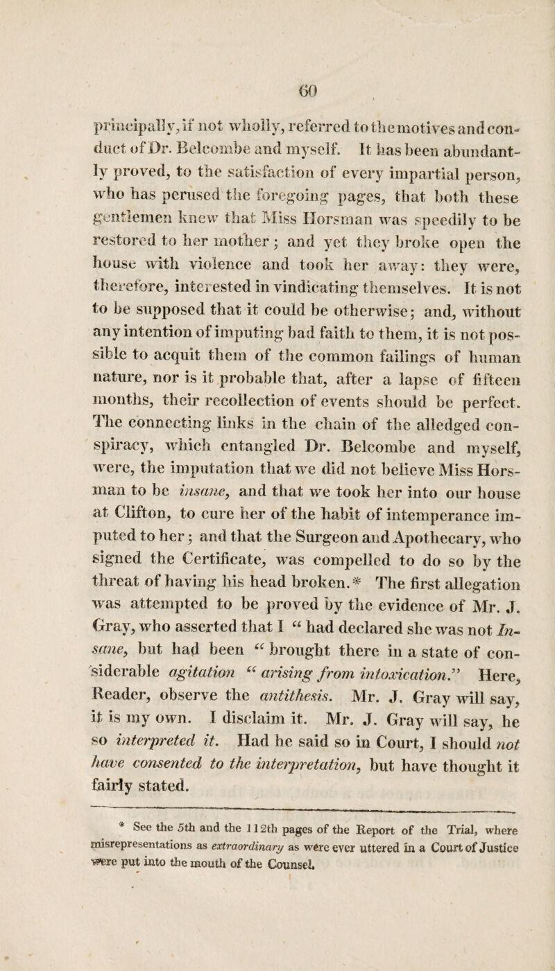 principally, if not wholly, referred to the motives and con- duet of Dr. Beleombe and myself. It has been abundant¬ ly proved, to the satisfaction of every impartial person, who has perused the foregoing pages, that both these gentlemen knew that Miss Horsman was speedily to be restored to her mother; and yet they broke open the house with violence and took her away: they were, therefore, interested in vindicating themselves. It is not to be supposed that it could be otherwise; and, without any intention ol imputing bad faith to them, it is not pos¬ sible to acquit them of the common failings of human nature, nor is it probable that, after a lapse of fifteen months, their recollection of events should be perfect. The connecting links in the chain of the alledged con¬ spiracy, which entangled Dr. Beleombe and myself, were, the imputation that we did not believe Miss Hors¬ man to be insane, and that we took her into our house at Clifton, to cure her of the habit of intemperance im¬ puted to her; and that the Surgeon and Apothecary, who signed the Certificate, was compelled to do so by the threat of having his head broken.* The first allegation was attempted to be proved by the evidence of Mr. J. Gray, who asserted that 1 “ had declared she was not In¬ sane, but had been “ brought there in a state of con¬ siderable agitation “ arising from intoxication ” Here, Reader, observe the antithesis. Mr. J. Gray will say, it is my own. I disclaim it. Mr. J. Gray will say, he so interpreted it. Had he said so in Court, I should not have consented to the interpretation, but have thought it fairly stated. * i * See the 5th and the 112th pages of the Report of the Trial, where misrepresentations as extraordinary as were ever uttered in a Court of Justice were put into the mouth of the Counsel.