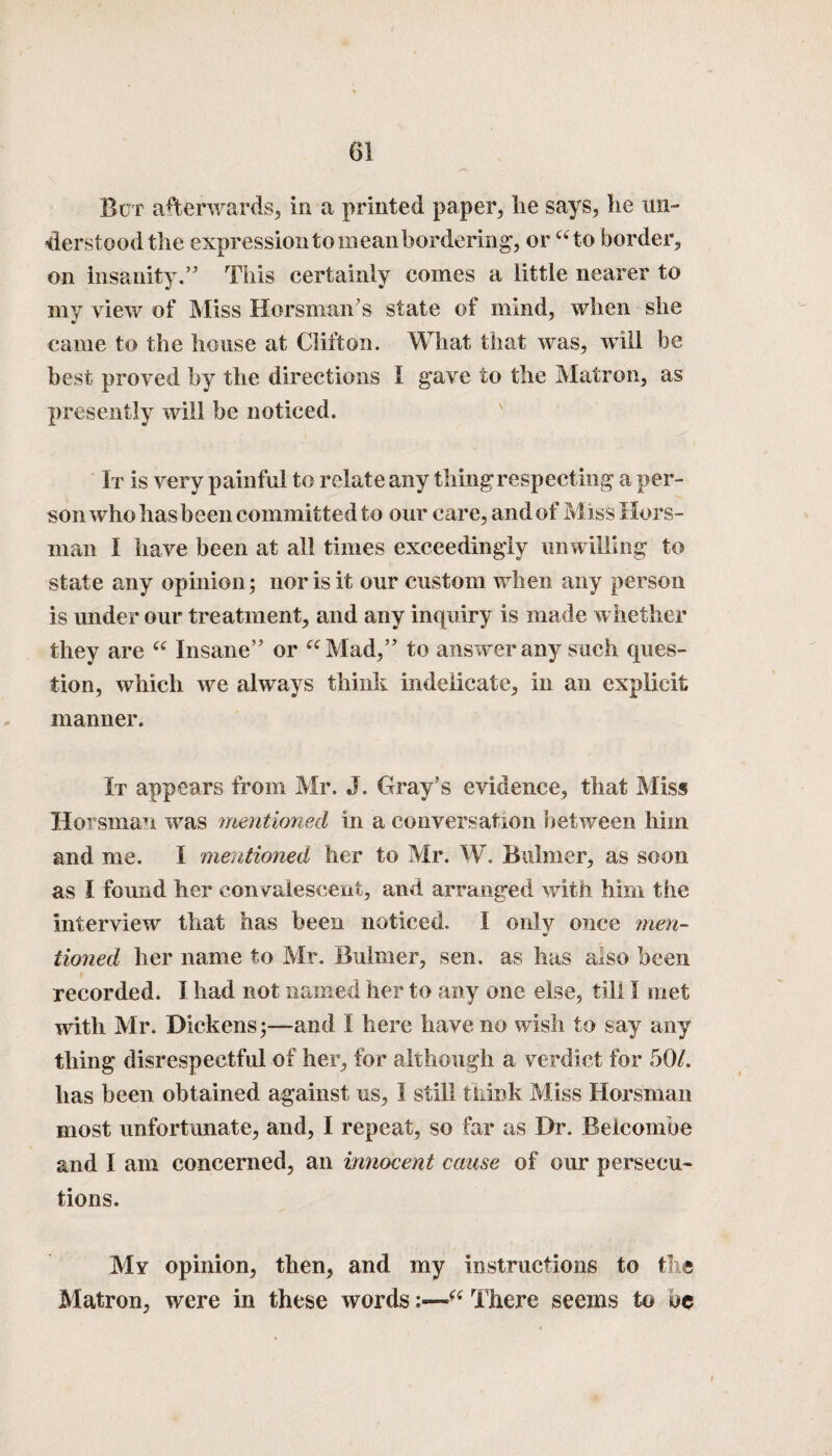 Bur afterwards, in a printed paper, he says, he un¬ derstood the expression to mean bordering, or “to border, on insanity.” This certainly comes a little nearer to my view of Miss Horsman’s state of mind, when she came to the house at Clifton. What that was, will be best proved by the directions I gave to the Matron, as presently will be noticed. It is very painful to relate any thing respecting a per¬ son who has been committed to our care, and of Miss Ilors- man 1 have been at all times exceedingly unwilling to state any opinion; nor is it our custom when any person is under our treatment, and any inquiry is made whether they are “ Insane” or “Mad,” to answer any such ques¬ tion, which we always think indelicate, in an explicit manner. It appears from Mr. J. Gray's evidence, that Miss Horsman was mentioned in a conversation between him and me. I mentioned her to Mr. W. Buhner, as soon as I found her convalescent, and arranged with him the interview that has been noticed. 1 only once men¬ tioned her name to Mr. Buhner, sen. as has also been recorded. I had not named her to any one else, till I met with Mr. Dickens;—and I here have no wish to say any thing disrespectful of her, for although a verdict for 50/. has been obtained against us, I still think Miss Horsman most unfortunate, and, I repeat, so far as Dr. Beicombe and I am concerned, an innocent cause of our persecu¬ tions. My opinion, then, and my instructions to the Matron, were in these words“ There seems to be
