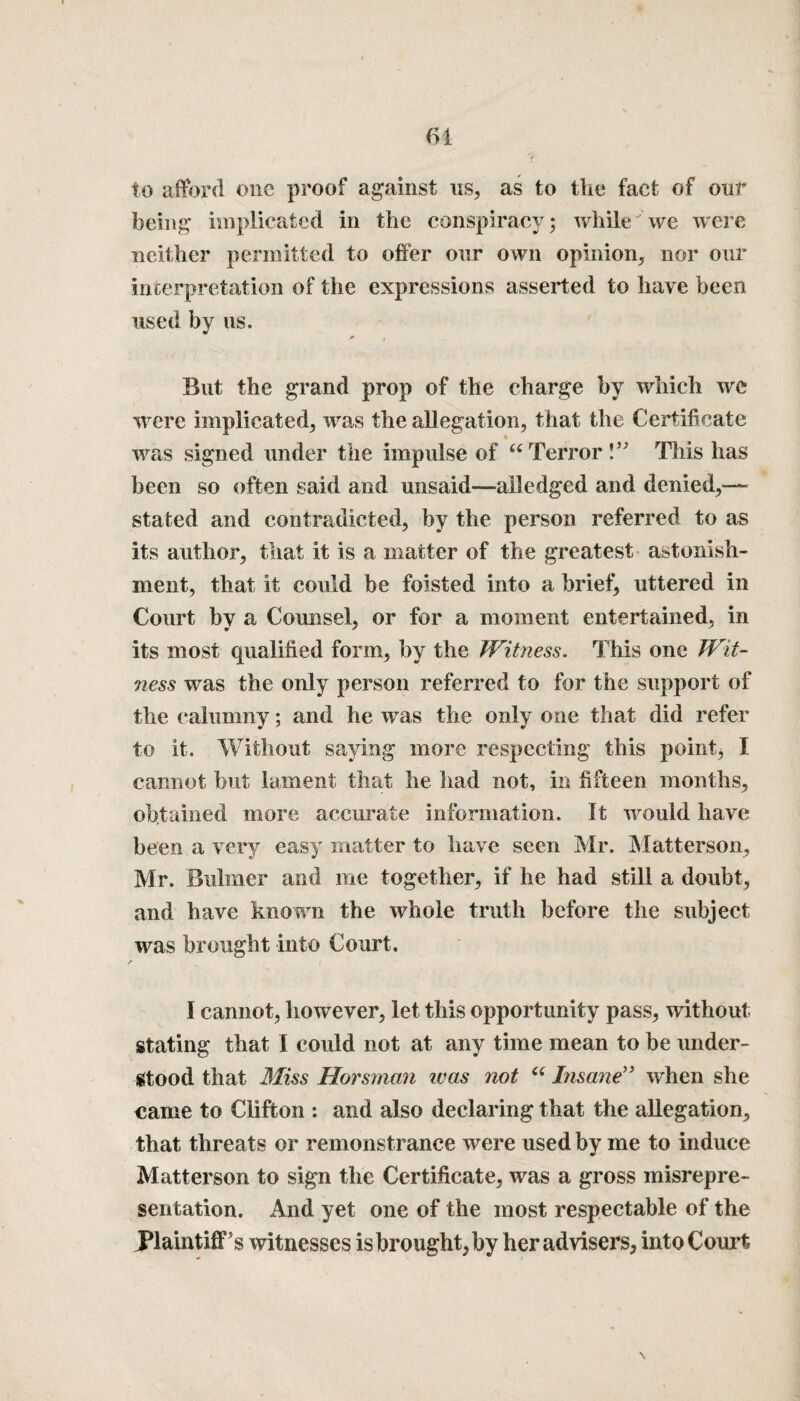 to afford one proof against us, as to the fact of out being implicated in the conspiracy; while we were neither permitted to offer our own opinion, nor our interpretation of the expressions asserted to have been used by us. * i But the grand prop of the charge by which we were implicated, was the allegation, that the Certificate was signed under the impulse of “Terror!” This has been so often said and unsaid—ailedged and denied,— stated and contradicted, by the person referred to as its author, that it is a matter of the greatest astonish¬ ment, that it could be foisted into a brief, uttered in Court by a Counsel, or for a moment entertained, in its most qualified form, by the Witness. This one Wit¬ ness was the only person referred to for the support of the calumny; and he was the only one that did refer to it. Without saying more respecting this point, I cannot but lament that he had not, in fifteen months, obtained more accurate information. It would have been a very easy matter to have seen Mr. Matterson, Mr. Buhner and me together, if he had still a doubt, and have known the whole truth before the subject was brought into Court. I cannot, however, let this opportunity pass, without stating that I could not at any time mean to be under¬ stood that Miss Horsman was not “ Insane” when she came to Clifton : and also declaring that the allegation, that threats or remonstrance were used by me to induce Matterson to sign the Certificate, was a gross misrepre¬ sentation. And yet one of the most respectable of the Plaintiff’s witnesses is brought, by her advisers, into Court
