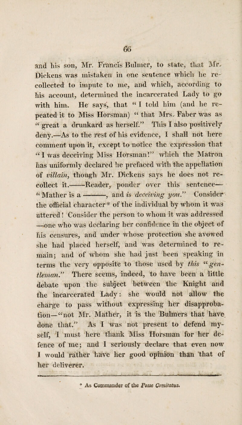 and his son, Mr. Francis Buhner, to state, that Mr. Dickens was mistaken in one sentence which he re¬ collected to impute to me, and which, according to his account, determined the incarcerated Lady to go with him. He says, that i£ I told him (and he re¬ peated it to Miss Horsman) “ that Mrs. Faber was as great a drunkard as herself.” This I also positively deny,—As to the rest of his evidence, I shall not here comment upon it, except to notice the expression that “I was deceiving Miss Horsman!” which the Matron has uniformly declared he prefaced with the appellation of villain, though Mr. Dickens says he does not re¬ collect it.--Reader, ponder over this sentence— “ Mather is a-, and is deceiving you” Consider the official character* * of the individual by whom it was uttered! Consider the person to whom it was addressed —one who was declaring her confidence in the object of his censures, and under whose protection she avowed she had placed herself, and was determined to re¬ main; and of whom she had just been speaking in terms the very opposite to those used by this “.gen¬ tleman,9 * There seems, indeed, to have been a little debate upon . the subject between the Knight and the incarcerated Lady: she would not allow the charge to pass without expressing her disapproba¬ tion— “not Mr. Mather, it is the Bulmers that have, done that.” As I was not present to defend my¬ self, I must here thank Miss Horsman for her de¬ fence of me; and I seriously declare that even now I would rather have her good opinion than that of her deliverer. ■ —___— :— --— -—— - - * As Commander of the Posse Comitatus.