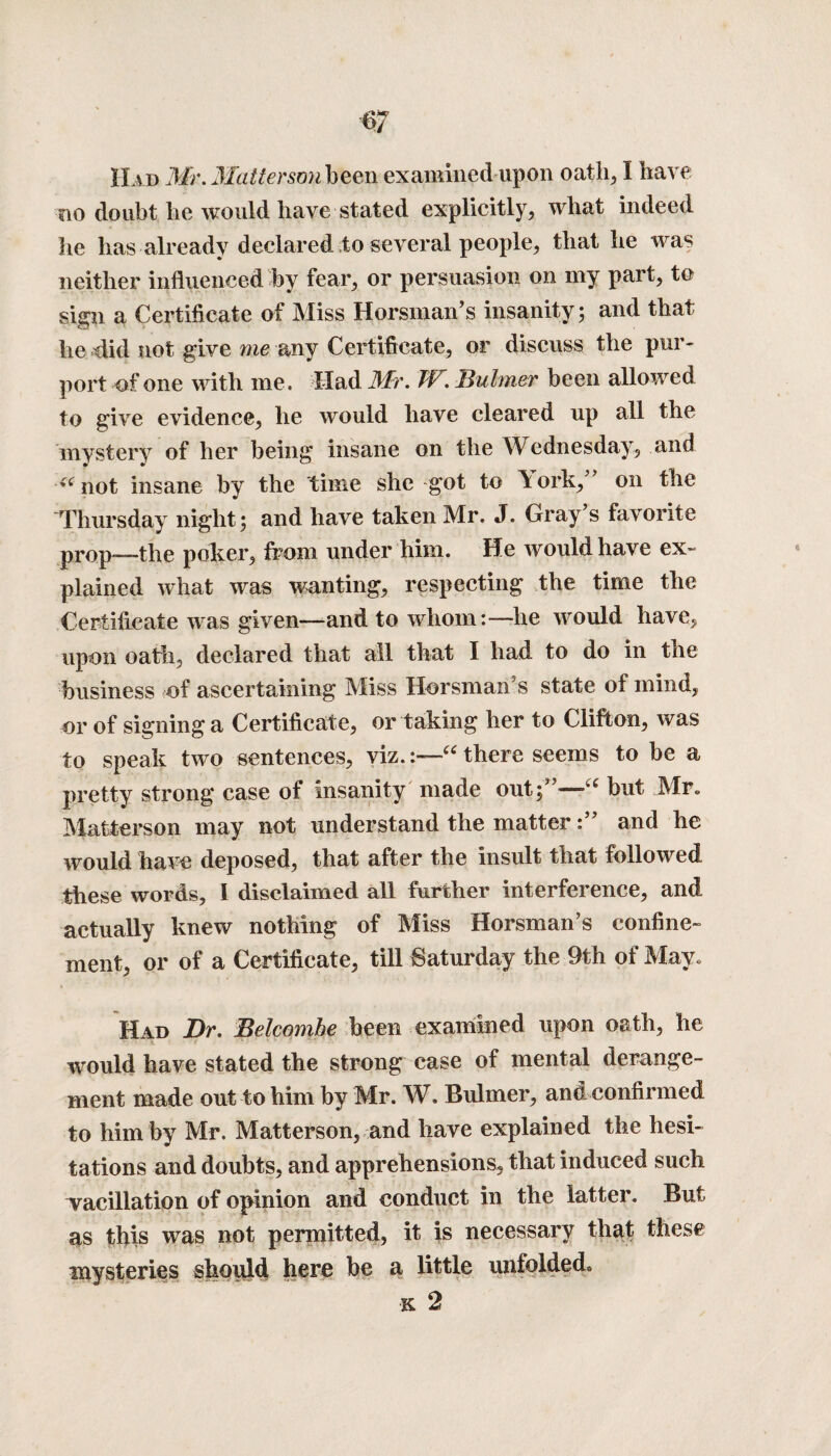 Had Mr. Matter son been examined upon oath, I have no doubt he would have stated explicitly, what indeed he has already declared to several people, that he was neither influenced by fear, or persuasion on my part, to sign a Certificate of Miss Hors man’s insanity ; and that he did not give me any Certificate, or discuss the pur¬ port of one with me. Had Mr. W., Buhner been allowed to give evidence, he would have cleared up all the mystery of her being insane on the Wednesday, and (< not insane by the time she got to ^ork,” 011 the Thursday night; and have taken Mr. J. Gray s favorite prop-—the poker, from under him. He would have ex¬ plained what was wanting, respecting the time the Certificate was given—and to whom:—he would have, upon oath, declared that all that I had to do in the business of ascertaining Miss Horsman’s state of mind, or of signing a Certificate, or taking her to Clifton, was to speak two sentences, viz.“ there seems to be a pretty strong case of insanity made out;”—■“ but Mr* Matterson may not understand the matterand he would haw deposed, that after the insult that followed these words, I disclaimed all further interference, and actually knew nothing of Miss Horsman’s confine¬ ment, or of a Certificate, till Saturday the 9th of May. Had Dr. Belcombe been examined upon oath, he would have stated the strong case of mental derange¬ ment made out to him by Mr. W. Bulmer, and confirmed to him by Mr. Matterson, and have explained the hesi¬ tations and doubts, and apprehensions, that induced such vacillation of opinion and conduct in the latter. But as this was not permitted, it is necessary that these mysteries should here be a little unfolded k 2