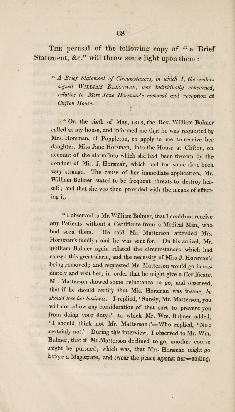 The perusal of the following copy of a a Brief Statement, &e.” will throw some light upon them : A Brief Statement of Circumstances, in which /, the tinder* signed WILLIAM BELCOMBE, teas individually concerned, relative to Miss Jane Horsman* s removal and reception at Clifton House. v On the sixth of May, 1813, the Rev. Wiljiam Bulmer called at my house, and informed me that he was requested by Mrs. Horsman, of Poppleton, to apply to me to receive her daughter, Miss Jane Horsman, into the House at Clifton, on account of the alarm into which she had been thrown by the conduct of Miss J. Horsman, which had for some time been very strange. Ihe cause of her immediate application, Mr. William Bulmer stated to be frequent threats to destroy her¬ self ; and that she was then provided with the means of effect¬ ing it, “ I observed to Mr. William Buhner, that I could not receive any Patients without a Certificate from a Medical Man, who had seen them. He said Mr. Matterson attended Mrs. Horsman’s family; and he was sent for. On his arrival, Mr. William Bulmer again related the circumstances which had caused this great alarm, and the necessity of Miss J. Horsman’s being removed; and requested Mr. Matterson would go imme¬ diately and visit her, in order that he might give a Certificate. Mr. Matterson showed some reluctance to go, and observed, that if he should certify that Miss Horsman was insane, he shoidd lose her business. I replied, ‘ Surely, Mr. Matterson, you will not allow any consideration of that sort to prevent you from doing your duty to which Mr. Wm. Bulmer added, ‘ I should think not Mr. MattersonWho replied, 4 No; certainly not.’ During this interview, I observed to Mr. Wm. Bulmer, that it Mr.Matterson declined to go, another course ^might be pursued; which was, that Mrs. Horsman might go .before a Magistrate, and swear the peace against her—adding,