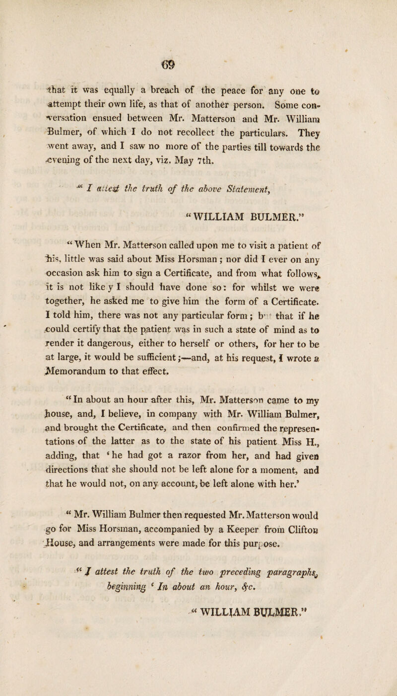 that it was equally a breach of the peace for any one to attempt their own life, as that of another person. Some con¬ versation ensued between Mr. Matterson and Mr. William Bulmer, of which I do not recollect the particulars. They went away, and I saw no more of the parties till towards the .evening of the next day, viz. May 7th. I attest the truth of the above Stateme?it, “ WILLIAM BULMER.’* “ When Mr. Matterson called upon me to visit a patient of ills, little was said about Miss Horsman; nor did I ever on any occasion ask him to sign a Certificate, and from what follows* it is not like y I should have done so: for whilst we were together, he asked me to give him the form of a Certificate. I told him, there was not any particular form ; b’ that if he eould certify that the patient was in such a state of mind as to render it dangerous, either to herself or others, for her to be at large, it would be sufficient;—and, at his request, i wrote a Memorandum to that effect. “ In about an hour after this, Mr. Matterson came to my house, and, I believe, in company with Mr. William Bulmer, and brought the Certificate, and then confirmed the represen¬ tations of the latter as to the state of his patient Miss H., adding, that ‘he had got a razor from her, and had given directions that she should not be left alone for a moment, and that he would not, on any account, be left alone with her.* “ Mr. William Bulmer then requested Mr. Matterson would go for Miss Horsman, accompanied by a Keeper from Clifton Jiouse, and arrangements were made for this purpose. “ J attest the truth of the two preceding paragraphs^ beginning e In about an hour, <$c. “WILLIAM BULMER ” I