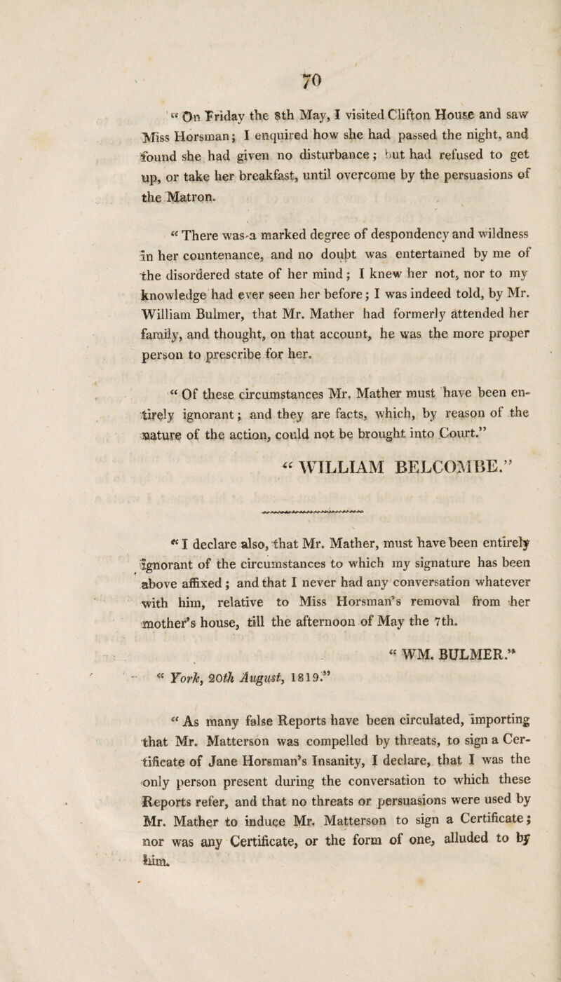 « On Friday the 8th May, I visited Clifton House and saw Miss Horsman; I enquired how she had passed the night, and found she had given no disturbance; but had refused to get up, or take her breakfast, until overcome by the persuasions of the Matron. « There wasm marked degree of despondency and wildness in her countenance, and no doubt was entertained by me of the disordered state of her mind; I knew her not, nor to my knowledge had ever seen her before; I was indeed told, by Mr. William Bulmer, that Mr. Mather had formerly attended her family, and thought, on that account, he was the more proper person to prescribe for her, “ Of these circumstances Mr, Mather must have been en¬ tirely ignorant; and they are facts, which, by reason of the mature of the action, could not be brought into Court.” « WILLIAM BELCOMBE.” “ I declare also, that Mr. Mather, must have been entirely ignorant of the circumstances to which my signature has been above affixed ; and that I never had any conversation whatever with him, relative to Miss Horsman’s removal from her mother’s house, till the afternoon of May the 7th. “ WM. BULMER/* « York, 20th August, 1819.” “ As many false Reports have been circulated, importing that Mr. Matterson was compelled by threats, to sign a Cer¬ tificate of Jane Horsman’s Insanity, I declare, that I was the only person present during the conversation to which these Reports refer, and that no threats or persuasions were used by Mr. Mather to induce Mr. Matterson to sign a Certificate, nor was any Certificate, or the form of one, alluded to by liim.