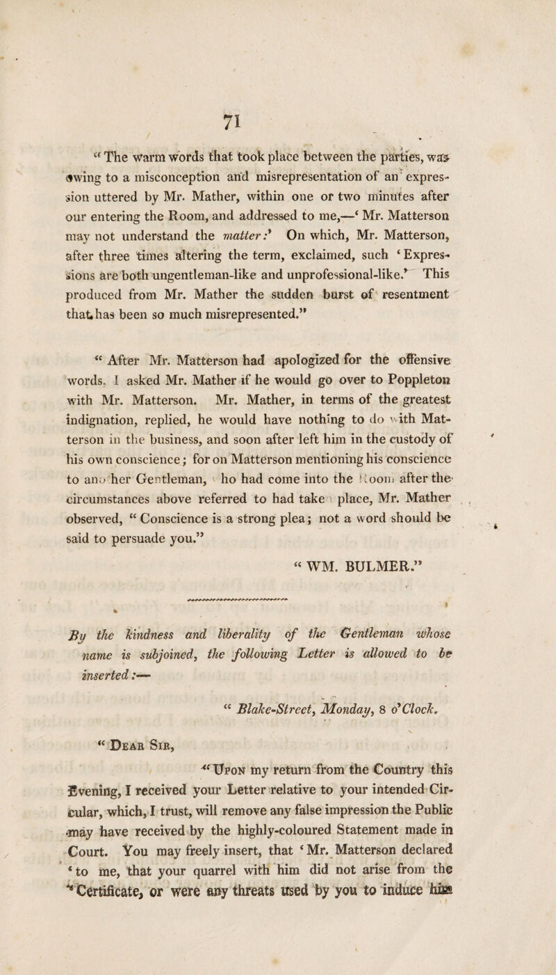 “ The warm words that took place between the parties, wars- swing to a misconception arid misrepresentation of an expres¬ sion uttered by Mr. Mather, within one or two minutes after our entering the Room, and addressed to me,—‘ Mr. Matterson. may not understand the matter :* On which, Mr. Matterson, after three times altering the term, exclaimed, such ‘ Expres¬ sions are both ungentleman-like and unprofessional-like.* This produced from Mr. Mather the sudden burst of resentment that* has been so much misrepresented.” “ After Mr. Matterson had apologized for the offensive words, 1 asked Mr. Mather if he would go over to Poppleton with Mr. Matterson. Mr. Mather, in terms of the greatest indignation, replied, he would have nothing to do '■ ith Mat¬ terson in the business, and soon after left him in the custody of his own conscience; for on Matterson mentioning his conscience to ano her Gentleman, ho had come into the Koom after the' circumstances above referred to had take place, Mr. Mather observed, “ Conscience is a strong plea; not a word should be said to persuade you.” “ WM. BULMER ” r % Bu the hindness and liberality of the Gentleman whose name is subjoined, the following Letter is allowed to be inserted “ Blake~Street, Monday, 8 o'clock. \ “ Deah Sir, Upon my return from the Country this Evening, I received your Letter relative to your intended Cir¬ cular, which, I trust, will remove any false impression the Public •may have received by the highly-coloured Statement made in Court. You may freely insert, that ‘ Mr. Matterson declared * to me, that your quarrel with him did not arise from the H Certificate, or were any threats used by you to induce hiss