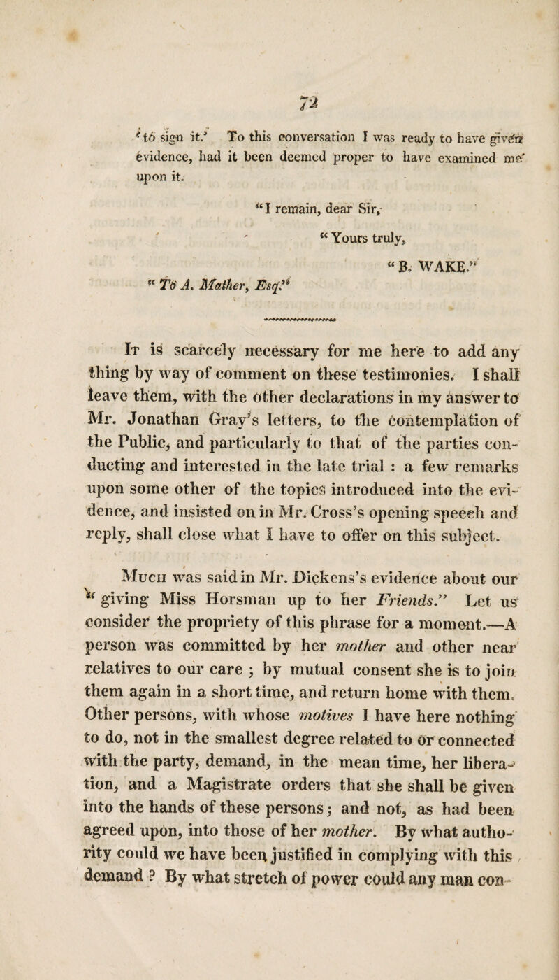 6 sigu it.s To this conversation I was ready to have givtfrr Evidence, had it been deemed proper to have examined me' upon it. “I remain, dear Sir, Tti A. Mather, Esq?* u Yours truly, “ Bo WAKE” It ig scarcely necessary for me here to add any thing by way of comment on these testimonies. I shall leave them, with the other declarations in my answer to Mr. Jonathan Gray's letters, to the contemplation of the Public, and particularly to that of the parties con¬ ducting and interested in the late trial : a few remarks upon some other of the topics introduced into the evi¬ dence, and insisted on in Mr. Cross's opening speech and reply, shall close what l have to offer on this subject. i Much was said in Mr. Dickens’s evidence about our ^ giving Miss Horsman up to her Friends” Let uS consider the propriety of this phrase for a moment.—-A person was committed by her mother and other near relatives to our care ; by mutual consent she is to join them again in a short time, and return home with them. Other persons, with whose motives I have here nothing to do, not in the smallest degree related to or connected with the party, demand, in the mean time, her libera-’ tion, and a Magistrate orders that she shall be given into the hands of these persons; and not, as had been agreed upon, into those of her mother. By what autho¬ rity could we have been justified in complying with this demand ? By what stretch of power could any man con-